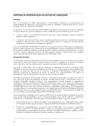 DISPENSA DE APRESENTAÇÃO DE ESTUDO DE VIABILIDADE
Introdução

Em 15 de dezembro de 2009, apresentamos à CVM pedido de dispensa (ou reconhecimento de
inaplicabilidade) de elaboração e apresentação de estudo de viabilidade econômico-financeira nos termos
do artigo 32, II e IV, da Instrução CVM 400.

Os incisos II e IV do artigo 32 da Instrução CVM 400 determinam a apresentação de estudo de viabilidade
econômico-financeira em ofertas públicas de valores mobiliários como resultado de respectivamente:

•    o emissor exercer “a sua atividade há menos de dois anos e esteja realizando a primeira distribuição
     pública de valores mobiliários”; e

•    o montante envolvido na Oferta superar o patrimônio líquido do emissor, “considerando o balanço
     referente ao último exercício social, e os recursos captados visarem à expansão ou diversificação das
     atividades ou investimentos em controlada sou coligadas”.

Por meio do OFÍCIO/CVM/SRE/SEP Nº 04/2010 de 14 de janeiro de 2010, a CVM comunicou o deferimento
do nosso pedido de dispensa (ou reconhecimento de inaplicabilidade), com base na Deliberação CVM 533, de
29 de janeiro de 2008, que condiciona a referida dispensa à inclusão no Prospecto das informações a respeito
de custos e despesas adicionais decorrentes da nova estrutura societária e administrativa que assumidos
como companhia operando de forma independente da TAM Linhas Aéreas.

Reorganização Societária

A TAM Linhas Aéreas foi constituída em 1976 para, além de explorar serviços de transporte aéreo regular
de passageiros, desenvolver outras atividades conexas, correlatas e completares ao serviço de transporte
aéreo, o que inclui a gestão, administração e operação de programas de fidelização de clientes.

Em 1993, a TAM Linhas Aéreas criou seu programa de fidelização de clientes, o Programa TAM
Fidelidade, o primeiro programa de fidelização de clientes do setor de aviação do Brasil (frequent-flyer
program). Ao longo dos seus 16 anos de existência, o Programa TAM Fidelidade tornou-se um dos
principais programas de fidelização de clientes no Brasil, com aproximadamente 6,3 milhões de
Participantes e mais de 100 parceiros comerciais em 30 de setembro de 2009.

Em 2008, em decorrência dos resultados crescentes e consistentes apresentados, em especial nos últimos
cinco anos, pelo Negócio de Fidelização de Clientes da TAM Linhas Aéreas, a TAM Linhas Aéreas e o
Acionista Controlador decidiram promover uma reorganização societária mediante a segregação da
totalidade do Negócio de Fidelização de Clientes da TAM Linhas Aéreas, com o objetivo de conferir maior
racionalização nas estruturas operacional, administrativa e financeira do Negócio de Fidelização de Clientes
da TAM Linhas Aéreas, bem como obter maior eficiência, rentabilidade e independência. Essa reorganização
societária realizou-se, em um primeiro momento, com a transformação do Negócio de Fidelização de Clientes
da TAM Linhas Aéreas em uma unidade de negócio na TAM Linhas Aéreas e, posteriormente, em 2009, com
sua concentração em uma entidade independente da TAM Linhas Aéreas.

Fomos formalmente constituídos em 6 de agosto de 2009. Em 28 de outubro de 2009, a totalidade das Ações do
nosso capital social foi transferida ao nosso Acionista Controlador. Com o fim de viabilizar a reorganização
societária, nós e a TAM Linhas Aéreas firmamos, em 10 de dezembro de 2009, os seguintes contratos:

•    Contrato Operacional, com o objetivo de regular o nosso relacionamento com a TAM Linhas Aéreas a partir
     de 1º de janeiro de 2010, quando assumimos o Negócio de Fidelização de Clientes da TAM Linhas Aéreas; e

•    Contrato de Compartilhamento, por meio do qual a TAM Linhas Aéreas passou a compartilhar
     conosco, a partir de 1º de janeiro de 2010, os serviços de controladoria, processos de tesouraria, apoio
     ao planejamento e gerenciamento financeiro, call center, instalações, infraestrutura, jurídico, recursos
     humanos, tecnologia da informação, marketing, auditoria e suprimentos.




70                                         00393-DEF-EST-011
 