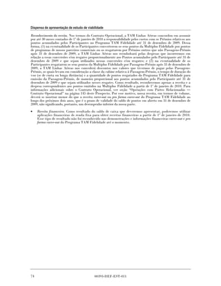 Dispensa de apresentação de estudo de viabilidade

Reconhecimento da receita. Nos termos do Contrato Operacional, a TAM Linhas Aéreas concordou em assumir
por até 30 meses contados de 1º de janeiro de 2010 a responsabilidade pelos custos com os Prêmios relativos aos
pontos acumulados pelos Participantes no Programa TAM Fidelidade até 31 de dezembro de 2009. Dessa
forma, (1) na eventualidade de os Participantes converterem os seus pontos da Multiplus Fidelidade por pontos
de programas de nossos parceiros comerciais ou os resgatarem por Prêmios outros que não Passagens-Prêmio
após 31 de dezembro de 2009, a TAM Linhas Aéreas nos reembolsará pelas despesas que incorrermos em
relação a essas conversões e/ou resgates proporcionalmente aos Pontos acumulados pelo Participante até 31 de
dezembro de 2009 e que sejam utilizados nessas conversões e/ou resgates; e (2) na eventualidade de os
Participantes resgatarem os seus pontos da Multiplus Fidelidade por Passagens-Prêmio após 31 de dezembro de
2009, a TAM Linhas Aéreas nos concederá descontos nos valores que tivermos de pagar pelas Passagens-
Prêmio, os quais levam em consideração a classe da cabine relativa à Passagem-Prêmio, o tempo de duração do
voo (se de curta ou longa distância) e a quantidade de pontos resgatados do Programa TAM Fidelidade para
emissão da Passagem-Prêmio, de maneira proporcional aos pontos acumulados pelo Participante até 31 de
dezembro de 2009 e que sejam utilizados nesses resgates. Como resultado, reconhecemos apenas a receita e a
despesa correspondentes aos pontos emitidos na Multiplus Fidelidade a partir de 1º de janeiro de 2010. Para
informações adicionais sobre o Contrato Operacional, ver seção “Operações com Partes Relacionadas
Contrato Operacional” na página 145 deste Prospecto. Por esse motivo, nossa receita, em termos de volume,
deverá se mostrar menor do que a receita carve-out ou pro forma carve-out do Programa TAM Fidelidade ao
longo dos próximos dois anos, que é o prazo de validade do saldo de pontos em aberto em 31 de dezembro de
2009, não significando, portanto, um desempenho inferior da nossa parte.

•    Receita financeira. Como resultado do saldo de caixa que deveremos apresentar, poderemos utilizar
     aplicações financeiras de renda fixa para obter receitas financeiras a partir de 1º de janeiro de 2010.
     Esse tipo de resultado não foi reconhecido nas demonstrações e informações financeiras carve-out e pro
     forma carve-out do Programa TAM Fidelidade até o momento.




74                                          00393-DEF-EST-011
 