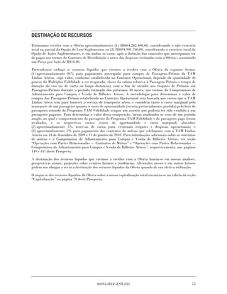 DESTINAÇÃO DE RECURSOS
Estimamos receber com a Oferta aproximadamente (1) R$604.262.400,00, considerando o não exercício
total ou parcial da Opção do Lote Suplementar ou (2) R$694.901.760,00, considerando o exercício total da
Opção de Ações Suplementares, e, em ambos os casos, após a dedução das comissões que antecipamos ter
de pagar nos termos do Contrato de Distribuição e antes das despesas estimadas com a Oferta e assumindo
um Preço por Ação de R$16,00.

Pretendemos utilizar os recursos líquidos que viermos a receber com a Oferta da seguinte forma:
(1) aproximadamente 94% para pagamento antecipado para compra de Passagens-Prêmio da TAM
Linhas Aéreas, cujo valor, conforme estabelecido no Contrato Operacional, depende da quantidade de
pontos da Multiplus Fidelidade a ser resgatada, classe da cabine relativa à Passagem-Prêmio e tempo de
duração do voo (se de curta ou longa distância), com o fim de atender aos resgates de Prêmios em
Passagens-Prêmio durante o período estimado dos próximos 30 meses, nos termos do Compromisso de
Adiantamento para Compra e Venda de Bilhetes Aéreos. A metodologia para determinar o valor de
compra das Passagens-Prêmio estabelecida no Contrato Operacional está baseada nos custos que a TAM
Linhas Aérea tem para fornecer o serviço de transporte aéreo, e considera tanto o custo marginal pelo
transporte de um passageiro quanto o custo de oportunidade (receita potencialmente perdida) pelo fato do
passageiro oriundo do Programa TAM Fidelidade ocupar um assento que poderia ter sido vendido a um
passageiro pagante. Para determinar o valor dessa composição, foram analisados os voos de um período
amplo, no qual o comportamento do passageiro do Programa TAM Fidelidade e do passageiro pago foram
avaliados, e os respectivos custos (custo de oportunidade e custo marginal) alocados;
(2) aproximadamente 5% reservas de caixa para eventuais resgates e despesas operacionais; e
(3) aproximadamente 1% para pagamento dos contratos de mútuo que celebramos com a TAM Linhas
Aéreas em 14 de dezembro de 2009 e 11 de janeiro de 2010. Para informações adicionais sobre os contratos
de mútuo e o Compromisso de Adiantamento para Compra e Venda de Bilhetes Aéreos, ver seção
“Operações com Partes Relacionadas       Contratos de Mútuo” e “Operações com Partes Relacionadas
Compromisso de Adiantamento para Compra e Venda de Bilhetes Aéreos”, respectivamente, nas páginas
149 e 147 deste Prospecto.

A destinação dos recursos líquidos que viermos a receber com a Oferta baseia-se em nossas análises,
perspectivas atuais, projeções sobre eventos futuros e tendências. Alterações nesses e em outros fatores
podem nos obrigar a rever a destinação dos recursos líquidos da Oferta quando de sua efetiva utilização.

O impacto dos recursos líquidos da Oferta sobre a nossa capitalização total encontra-se na tabela da seção
“Capitalização” na página 79 deste Prospecto.




                                          00393-DEF-EST-011                                            75
 