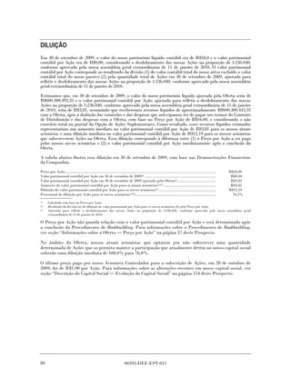 DILUIÇÃO
Em 30 de setembro de 2009, o valor do nosso patrimônio líquido contábil era de R$50,0 e o valor patrimonial
contábil por Ação era de R$0,00, considerando o desdobramento das nossas Ações na proporção de 1:236.040,
conforme aprovado pela nossa assembleia geral extraordinária de 15 de janeiro de 2010. O valor patrimonial
contábil por Ação corresponde ao resultando da divisão (1) do valor contábil total do nosso ativo excluído o valor
contábil total do nosso passivo (2) pela quantidade total de Ações em 30 de setembro de 2009, ajustada para
refletir o desdobramento das nossas Ações na proporção de 1:236.040, conforme aprovado pela nossa assembleia
geral extraordinária de 15 de janeiro de 2010.
Estimamos que, em 30 de setembro de 2009, o valor do nosso patrimônio líquido ajustado pela Oferta seria de
R$600.300.493,33 e o valor patrimonial contábil por Ação, ajustado para refletir o desdobramento das nossas
Ações na proporção de 1:236.040, conforme aprovado pela nossa assembleia geral extraordinária de 15 de janeiro
de 2010, seria de R$3,81, assumindo que receberemos recursos líquidos de aproximadamente R$600.300.443,33
com a Oferta, após a dedução das comissões e das despesas que antecipamos ter de pagar nos termos do Contrato
de Distribuição e das despesas com a Oferta, com base no Preço por Ação de R$16,00, e considerando o não
exercício total ou parcial da Opção de Ações Suplementares. Como resultado, esses recursos líquidos estimados
representariam um aumento imediato no valor patrimonial contábil por Ação de R$3,81 para os nossos atuais
acionistas e uma diluição imediata no valor patrimonial contábil por Ação de R$12,19 para os nossos acionistas
que subscreverem Ações na Oferta. Essa diluição corresponde à diferença entre (1) o Preço por Ação a ser pago
pelos nossos novos acionistas e (2) o valor patrimonial contábil por Ação imediatamente após a conclusão da
Oferta.

A tabela abaixo ilustra essa diluição em 30 de setembro de 2009, com base nas Demonstrações Financeiras
da Companhia.
Preço por Ação...................................................................................................................................................   R$16,00
Valor patrimonial contábil por Ação em 30 de setembro de 2009(3) .....................................................................                               R$0,00
Valor patrimonial contábil por Ação em 30 de setembro de 2009 ajustado pela Oferta(1) .....................................                                          R$3,81
Aumento do valor patrimonial contábil por Ação para os atuais acionistas(1)(3) ...................................................                                   R$3,81
Diluição do valor patrimonial contábil por Ação para os novos acionistas(1) .......................................................                                 R$12,19
Percentual de diluição por Ação para os novos acionistas(1)(2) ..............................................................................                         76,2%
(1)   Calculado com base no Preço por Ação.
(2)   Resultado da divisão (a) da diluição do valor patrimonial por Ação para os novos acionistas (b) pelo Preço por Ação.
(3)   Ajustada para refletir o desdobramento das nossas Ações na proporção de 1:236.040, conforme aprovado pela nossa assembleia geral
      extraordinária de 15 de janeiro de 2010.

O Preço por Ação não guarda relação com o valor patrimonial contábil por Ação e será determinado após
a conclusão do Procedimento de Bookbuilding. Para informações sobre o Procedimento de Bookbuilding,
ver seção “Informações sobre a Oferta Preço por Ação” na página 57 deste Prospecto.

No âmbito da Oferta, nossos atuais acionistas que optarem por não subscrever uma quantidade
determinada de Ações que os permita manter a participação que atualmente detêm no nosso capital social
sofrerão uma diluição imediata de 100,0% para 76,0%.

O último preço pago por nosso Acionista Controlador para a subscrição de Ações, em 28 de outubro de
2009, foi de R$1,00 por Ação. Para informações sobre as alterações recentes em nosso capital social, ver
seção “Descrição do Capital Social Evolução do Capital Social” na página 154 deste Prospecto.




80                                                                           00393-DEF-EST-011
 