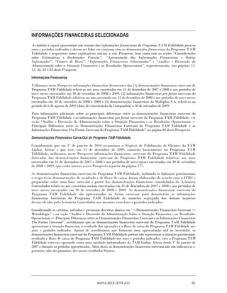INFORMAÇÕES FINANCEIRAS SELECIONADAS
As tabelas a seguir apresentam um resumo das informações financeiras do Programa TAM Fidelidade para os
anos e períodos indicados e devem ser lidas em conjunto com as demonstrações financeiras do Programa TAM
Fidelidade e respectivas notas explicativas anexas a este Prospecto, bem como com as seções “Considerações
sobre Estimativas e Declarações Futuras”, “Apresentação das Informações Financeiras e Outras
Informações”, “Fatores de Risco”, “Informações Financeiras Selecionadas” e “Análise e Discussão da
Administração sobre a Situação Financeira e os Resultados Operacionais”, respectivamente, nas páginas 11,
12, 46, 81 e 85 deste Prospecto.

Informações Financeiras

Utilizamos neste Prospecto informações financeiras decorrentes das (1) demonstrações financeiras carve-out do
Programa TAM Fidelidade relativas aos anos encerrados em 31 de dezembro de 2007 e 2008 e aos períodos de
nove meses encerrados em 30 de setembro de 2008 e 2009, (2) informações financeiras pro forma carve-out do
Programa TAM Fidelidade relativas ao ano encerrado em 31 de dezembro de 2008 e aos períodos de nove meses
encerrados em 30 de setembro de 2008 e 2009 e (3) demonstrações financeiras da Multiplus S.A. relativas ao
período de 6 de agosto de 2009 (data de constituição da Companhia) a 30 de setembro de 2009.

Para informações adicionais sobre as principais diferenças entre as demonstrações financeiras carve-out do
Programa TAM Fidelidade e as informações financeiras pro forma carve-out do Programa TAM Fidelidade, ver
seção “Análise e Discussão da Administração sobre a Situação Financeira e os Resultados Operacionais
Principais Diferenças entre as Demonstrações Financeiras Carve-out do Programa TAM Fidelidade e as
Informações Financeiras Pro Forma Carve-out do Programa TAM Fidelidade” na página 89 deste Prospecto.

Demonstrações Financeiras Carve-Out do Programa TAM Fidelidade

Considerando que em 1º de janeiro de 2010 assumimos o Negócio de Fidelização de Clientes da TAM
Linhas Aéreas e que esse, em 31 de dezembro de 2009, consistia basicamente no Programa TAM
Fidelidade, utilizamos neste Prospecto informações financeiras carve-out do Programa TAM Fidelidade
derivadas das demonstrações financeiras carve-out do Programa TAM Fidelidade relativas aos anos
encerrados em 31 de dezembro de 2007 e 2008 e aos períodos de nove meses encerrados em 30 de setembro
de 2008 e 2009, que estão anexas a este Prospecto a partir da página 177.

As demonstrações financeiras carve-out do Programa TAM Fidelidade, incluindo os balanços patrimoniais
e respectivas demonstrações de resultado e de fluxo de caixa, foram elaboradas de acordo com o IFRS e
preparadas sobre uma base carve-out a partir das demonstrações financeiras consolidadas do Acionista
Controlador relativas aos exercícios sociais encerrados em 31 de dezembro de 2007 e 2008 e aos períodos de
nove meses encerrados em 30 de setembro de 2008 e 2009. As demonstrações financeiras carve-out do
Programa TAM Fidelidade são apresentadas na forma carve-out para demonstrar as informações
financeiras históricas do Programa TAM Fidelidade de maneira segregada dos demais negócios
desenvolvidos pelo Acionista Controlador nos mesmos exercícios e períodos indicados.

Considerando os critérios, métodos e premissas descritos abaixo em “ Demonstrações Financeiras Carve-out
Metodologia” e na seção “Análise e Discussão da Administração Sobre a Situação Financeira e os Resultados
Operacionais Principais Diferenças entre as Demonstrações Financeiras Carve-out e as Informações Financeiras
Pro Forma Carve-out”, acreditamos que as demonstrações financeiras carve-out do Programa TAM Fidelidade
apresentam a situação financeira, o resultado das operações e o fluxo de caixa do Programa TAM Fidelidade nos
anos e períodos indicados. Apesar de acreditarmos que fornecem uma apresentação útil ao investidor, as
demonstrações financeiras carve-out do Programa TAM Fidelidade podem não representar a situação patrimonial,
resultado e fluxo de caixa do Programa TAM Fidelidade nos anos e períodos indicados, caso o Programa TAM
Fidelidade estivesse operando como uma entidade independente da TAM Linhas Aéreas desde 1º de janeiro de
2007 e durante os períodos apresentados. Além disso, as demonstrações financeiras carve-out não são indicativas e,
portanto, não são garantias, dos nossos resultados futuros.




                                             00393-DEF-EST-011                                                 81
 
