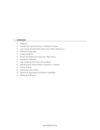 1.   INTRODUÇÃO

     •   Definições
     •   Considerações sobre Estimativas e Declarações Futuras
     •   Apresentação das Informações Financeiras e Outras Informações
     •   Sumário da Companhia
     •   Sumário da Oferta
     •   Resumo das Informações Financeiras e Operacionais
     •   Informações Cadastrais
     •   Apresentação das Instituições Intermediárias
     •   Identificação de Administradores, Consultores e Auditores
     •   Fatores de Risco
     •   Informações sobre a Oferta
     •   Dispensa de Apresentação de Estudo de Viabilidade
     •   Destinação de Recursos




                                         00393-DEF-EST-011
 