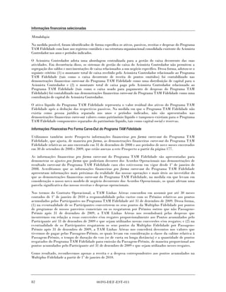 Informações financeiras selecionadas

Metodologia

Na medida possível, foram identificados de forma específica os ativos, passivos, receitas e despesas do Programa
TAM Fidelidade com base nos registros contábeis e na estrutura organizacional consolidada existente do Acionista
Controlador nos anos e períodos indicados.

O Acionista Controlador adota uma abordagem centralizada para a gestão do caixa decorrente das suas
atividades. Em decorrência disso, os sistemas de gestão do caixa do Acionista Controlador não permitem a
segregação dos saldos e movimentações de caixa relacionados a um negócio específico. Dessa forma, adotou-se o
seguinte critério: (1) o montante total de caixa recebido pelo Acionista Controlador relacionado ao Programa
TAM Fidelidade (tais como o caixa decorrente de receita de pontos emitidos) foi contabilizado nas
demonstrações financeiras carve-out do Programa TAM Fidelidade como uma distribuição de capital para o
Acionista Controlador e (2) o montante total de caixa pago pelo Acionista Controlador relacionado ao
Programa TAM Fidelidade (tais como o caixa usado para pagamento de despesas do Programa TAM
Fidelidade) foi contabilizado nas demonstrações financeiras carve-out do Programa TAM Fidelidade como uma
contribuição de capital do Acionista Controlador.

O ativo líquido do Programa TAM Fidelidade representa o valor residual dos ativos do Programa TAM
Fidelidade após a dedução dos respectivos passivos. Na medida em que o Programa TAM Fidelidade não
existia como pessoa jurídica separada nos anos e períodos indicados, não são apresentados nas
demonstrações financeiras carve-out valores como patrimônio líquido e tampouco existiam para o Programa
TAM Fidelidade componentes separados do patrimônio líquido, tais como capital social e reservas.

Informações Financeiras Pro Forma Carve-Out do Programa TAM Fidelidade

Utilizamos também neste Prospecto informações financeiras pro forma carve-out do Programa TAM
Fidelidade, que ajusta, de maneira pro forma, as demonstrações financeiras carve-out do Programa TAM
Fidelidade relativas ao ano encerrado em 31 de dezembro de 2008 e aos períodos de nove meses encerrados
em 30 de setembro de 2008 e 2009, que estão anexas a este Prospecto a partir da página 177.

As informações financeiras pro forma carve-out do Programa TAM Fidelidade são apresentadas para
demonstrar os ajustes pro forma que poderiam decorrer dos Acordos Operacionais nas demonstrações de
resultado carve-out do Programa TAM Fidelidade caso eles estivessem em vigor desde 1º de janeiro de
2008. Acreditamos que as informações financeiras pro forma carve-out do Programa TAM Fidelidade
apresentam informações mais próximas da realidade das nossas operações e mais úteis ao investidor do
que as demonstrações financeiras carve-out do Programa TAM Fidelidade, na medida em que levam em
consideração o nosso novo modelo de negócio decorrente dos Acordos Operacionais, os quais afetam uma
parcela significativa das nossas receitas e despesas operacionais.

Nos termos do Contrato Operacional, a TAM Linhas Aéreas concordou em assumir por até 30 meses
contados de 1º de janeiro de 2010 a responsabilidade pelos custos com os Prêmios relativos aos pontos
acumulados pelos Participantes no Programa TAM Fidelidade até 31 de dezembro de 2009. Dessa forma,
(1) na eventualidade de os Participantes converterem os seus pontos da Multiplus Fidelidade por pontos
de programas de nossos parceiros comerciais ou os resgatarem por Prêmios outros que não Passagens-
Prêmio após 31 de dezembro de 2009, a TAM Linhas Aéreas nos reembolsará pelas despesas que
incorrermos em relação a essas conversões e/ou resgates proporcionalmente aos Pontos acumulados pelo
Participante até 31 de dezembro de 2009 e que sejam utilizados nessas conversões e/ou resgates; e (2) na
eventualidade de os Participantes resgatarem os seus pontos da Multiplus Fidelidade por Passagens-
Prêmio após 31 de dezembro de 2009, a TAM Linhas Aéreas nos concederá descontos nos valores que
tivermos de pagar pelas Passagens-Prêmio, os quais levam em consideração a classe da cabine relativa à
Passagem-Prêmio, o tempo de duração do voo (se de curta ou longa distância) e a quantidade de pontos
resgatados do Programa TAM Fidelidade para emissão da Passagem-Prêmio, de maneira proporcional aos
pontos acumulados pelo Participante até 31 de dezembro de 2009 e que sejam utilizados nesses resgates.

Como resultado, reconhecemos apenas a receita e a despesa correspondentes aos pontos acumulados na
Multiplus Fidelidade a partir de 1º de janeiro de 2010.




82                                          00393-DEF-EST-011
 