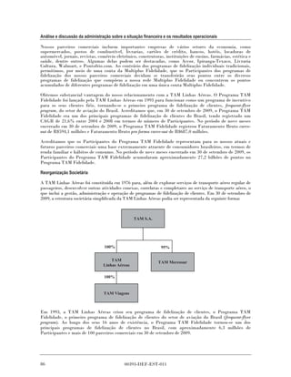 Análise e discussão da administração sobre a situação financeira e os resultados operacionais

Nossos parceiros comerciais incluem importantes empresas de vários setores da economia, como
supermercados, postos de combustível, livrarias, cartões de crédito, bancos, hotéis, locadoras de
automóvel, jornais, revistas, comércio eletrônico, construtoras, instituições de ensino, farmácias, estética e
saúde, dentre outros. Algumas delas podem ser destacadas, como Accor, Ipiranga-Texaco, Livraria
Cultura, Walmart, e Pontofrio.com. Ao contrário dos programas de fidelização individuais tradicionais,
permitimos, por meio de uma conta da Multiplus Fidelidade, que os Participantes dos programas de
fidelização dos nossos parceiros comerciais decidam se transferirão seus pontos entre os diversos
programas de fidelização que compõem a nossa rede Multiplus Fidelidade ou concentrem os pontos
acumulados de diferentes programas de fidelização em uma única conta Multiplus Fidelidade.

Obtemos substancial vantagem do nosso relacionamento com a TAM Linhas Aéreas. O Programa TAM
Fidelidade foi lançado pela TAM Linhas Aéreas em 1993 para funcionar como um programa de incentivo
para os seus clientes fiéis, tornando-se o primeiro programa de fidelização de clientes, frequent-flyer
program, do setor de aviação do Brasil. Acreditamos que, em 30 de setembro de 2009, o Programa TAM
Fidelidade era um dos principais programas de fidelização de clientes do Brasil, tendo registrado um
CAGR de 21,6% entre 2004 e 2008 em termos de número de Participantes. No período de nove meses
encerrado em 30 de setembro de 2009, o Programa TAM Fidelidade registrou Faturamento Bruto carve-
out de R$594,1 milhões e Faturamento Bruto pro forma carve-out de R$687,0 milhões.

Acreditamos que os Participantes do Programa TAM Fidelidade representam para os nossos atuais e
futuros parceiros comerciais uma base extremamente atraente de consumidores brasileiros, em termos de
renda familiar e hábitos de consumo. No período de nove meses encerrado em 30 de setembro de 2009, os
Participantes do Programa TAM Fidelidade acumularam aproximadamente 27,2 bilhões de pontos no
Programa TAM Fidelidade.

Reorganização Societária

A TAM Linhas Aéreas foi constituída em 1976 para, além de explorar serviços de transporte aéreo regular de
passageiros, desenvolver outras atividades conexas, correlatas e completares ao serviço de transporte aéreo, o
que inclui a gestão, administração e operação de programas de fidelização de clientes. Em 30 de setembro de
2009, a estrutura societária simplificada da TAM Linhas Aéreas podia ser representada da seguinte forma:



                                                 TAM S.A.




                                 100%                          95%

                                     TAM
                                                              TAM Mercosur
                                 Linhas Aéreas

                                 100%


                                 TAM Viagens



Em 1993, a TAM Linhas Aéreas criou seu programa de fidelização de clientes, o Programa TAM
Fidelidade, o primeiro programa de fidelização de clientes do setor de aviação do Brasil (frequent-flyer
program). Ao longo dos seus 16 anos de existência, o Programa TAM Fidelidade tornou-se um dos
principais programas de fidelização de clientes no Brasil, com aproximadamente 6,3 milhões de
Participantes e mais de 100 parceiros comerciais em 30 de setembro de 2009.




86                                          00393-DEF-EST-011
 