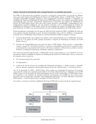 Análise e discussão da administração sobre a situação financeira e os resultados operacionais

Em 2008, em decorrência dos resultados crescentes e consistentes apresentados, em especial nos últimos
cinco anos, pelo Negócio de Fidelização de Clientes da TAM Linhas Aéreas, a TAM Linhas Aéreas e o
Acionista Controlador decidiram promover uma reorganização societária mediante a segregação da
totalidade do Negócio de Fidelização de Clientes da TAM Linhas Aéreas, com o objetivo de conferir maior
racionalização nas estruturas operacional, administrativa e financeira do Negócio de Fidelização de
Clientes da TAM Linhas Aéreas, bem como obter maior eficiência, rentabilidade e independência. Essa
reorganização societária realizou-se, em um primeiro momento, com a transformação do Negócio de
Fidelização de Clientes da TAM Linhas Aéreas em uma unidade de negócio na TAM Linhas Aéreas e,
posteriormente, em 2009, com sua concentração em uma entidade independente da TAM Linhas Aéreas.

Fomos formalmente constituídos em 6 de agosto de 2009. Em 28 de outubro de 2009, a totalidade das Ações do
nosso capital social foi transferida ao nosso Acionista Controlador. Com o fim de viabilizar a reorganização
societária, nós e a TAM Linhas Aéreas firmamos, em 10 de dezembro de 2009, os seguintes contratos:
•   Contrato Operacional, com o objetivo de regular o nosso relacionamento com a TAM Linhas Aéreas a
    partir de 1º de janeiro de 2010, quando assumimos o Negócio de Fidelização de Clientes da TAM
    Linhas Aéreas; e
•   Contrato de Compartilhamento, por meio do qual a TAM Linhas Aéreas passou a compartilhar
    conosco, a partir de 1º de janeiro de 2010, os serviços de controladoria, processos de tesouraria, apoio
    ao planejamento e gerenciamento financeiro, call center, instalações, infraestrutura, jurídico, recursos
    humanos, tecnologia da informação, marketing, auditoria e suprimentos.

Nos termos do Contrato Operacional, a TAM Linhas Aéreas comprometeu-se a nos transferir até 31 de
dezembro de 2009 a totalidade do Negócio de Fidelização de Clientes da TAM Linhas Aéreas, consistente
dos seguintes ativos e passivos:

•   112 contratos de parceria comercial;
•   51 empregados; e
•   a licença de uso do sistema de tecnologia da informação da Oracle, o “Siebel Loyalty”, incluindo
    todos os direitos e obrigações relacionados à licença de uso do “Siebel Loyalty” e assistência técnica.
Até 31 de dezembro de 2009, a TAM Linhas Aéreas tinha nos transferido 90 contratos de parceria
comercial. De acordo com o primeiro termo aditivo ao Contrato Operacional que celebramos com a TAM
Linhas Aéreas em 12 de janeiro de 2010, prorrogamos em seis meses o prazo para a TAM Linhas Aéreas
nos transferir os 22 contratos de parceria comercial remanescentes na medida em que encerre estas
tratativas com os 22 parceiros comerciais. Para informações adicionais, ver seção “Operações com Partes
Relacionadas Contrato Operacional” na página 145 deste Prospecto.
Nesta data, a estrutura societária simplificada do Grupo TAM pode ser representada da seguinte forma:


                                                     TAM S.A.




                        100%                        95%                      100%


                            TAM
                                                  TAM Mercosur               MULTIPLUS
                        Linhas Aéreas

                        100%


                        TAM Viagens




                                            00393-DEF-EST-011                                            87
 