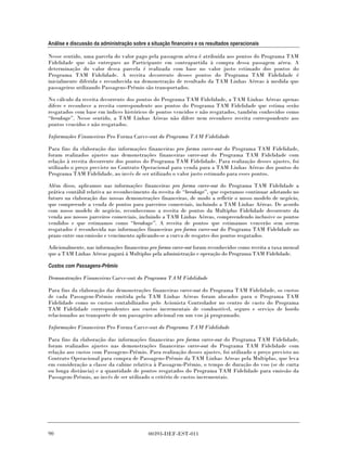 Análise e discussão da administração sobre a situação financeira e os resultados operacionais

Nesse sentido, uma parcela do valor pago pela passagem aérea é atribuída aos pontos do Programa TAM
Fidelidade que são entregues ao Participante em contrapartida à compra dessa passagem aérea. A
determinação do valor dessa parcela é realizada com base no valor justo estimado dos pontos do
Programa TAM Fidelidade. A receita decorrente desses pontos do Programa TAM Fidelidade é
inicialmente diferida e reconhecida na demonstração de resultado da TAM Linhas Aéreas à medida que
passageiros utilizando Passagens-Prêmio são transportados.

No cálculo da receita decorrente dos pontos do Programa TAM Fidelidade, a TAM Linhas Aéreas apenas
difere e reconhece a receita correspondente aos pontos do Programa TAM Fidelidade que estima serão
resgatados com base em índices históricos de pontos vencidos e não resgatados, também conhecidos como
“breakage”. Nesse sentido, a TAM Linhas Aéreas não difere nem reconhece receita correspondente aos
pontos vencidos e não resgatados.

Informações Financeiras Pro Forma Carve-out do Programa TAM Fidelidade

Para fins da elaboração das informações financeiras pro forma carve-out do Programa TAM Fidelidade,
foram realizados ajustes nas demonstrações financeiras carve-out do Programa TAM Fidelidade com
relação à receita decorrente dos pontos do Programa TAM Fidelidade. Para realização desses ajustes, foi
utilizado o preço previsto no Contrato Operacional para venda para a TAM Linhas Aéreas dos pontos do
Programa TAM Fidelidade, ao invés de ser utilizado o valor justo estimado para esses pontos.

Além disso, aplicamos nas informações financeiras pro forma carve-out do Programa TAM Fidelidade a
prática contábil relativa ao reconhecimento da receita de “breakage”, que esperamos continuar adotando no
futuro na elaboração das nossas demonstrações financeiras, de modo a refletir o nosso modelo de negócio,
que compreende a venda de pontos para parceiros comerciais, incluindo a TAM Linhas Aéreas. De acordo
com nosso modelo de negócio, reconhecemos a receita de pontos da Multiplus Fidelidade decorrente da
venda aos nossos parceiros comerciais, incluindo a TAM Linhas Aéreas, compreendendo inclusive os pontos
vendidos e que estimamos como “breakage”. A receita de pontos que estimamos vencerão sem serem
resgatados é reconhecida nas informações financeiras pro forma carve-out do Programa TAM Fidelidade no
prazo entre sua emissão e vencimento aplicando-se a curva de resgates dos pontos resgatados.

Adicionalmente, nas informações financeiras pro forma carve-out foram reconhecidos como receita a taxa mensal
que a TAM Linhas Aéreas pagará à Multiplus pela administração e operação do Programa TAM Fidelidade.

Custos com Passagens-Prêmio

Demonstrações Financeiras Carve-out do Programa TAM Fidelidade

Para fins da elaboração das demonstrações financeiras carve-out do Programa TAM Fidelidade, os custos
de cada Passagem-Prêmio emitida pela TAM Linhas Aéreas foram alocados para o Programa TAM
Fidelidade como os custos contabilizados pelo Acionista Controlador no centro de custo do Programa
TAM Fidelidade correspondentes aos custos incrementais de combustível, seguro e serviço de bordo
relacionados ao transporte de um passageiro adicional em um voo já programado.

Informações Financeiras Pro Forma Carve-out do Programa TAM Fidelidade

Para fins da elaboração das informações financeiras pro forma carve-out do Programa TAM Fidelidade,
foram realizados ajustes nas demonstrações financeiras carve-out do Programa TAM Fidelidade com
relação aos custos com Passagens-Prêmio. Para realização desses ajustes, foi utilizado o preço previsto no
Contrato Operacional para compra de Passagens-Prêmio da TAM Linhas Aéreas pela Multiplus, que leva
em consideração a classe da cabine relativa à Passagem-Prêmio, o tempo de duração do voo (se de curta
ou longa distância) e a quantidade de pontos resgatados do Programa TAM Fidelidade para emissão da
Passagem-Prêmio, ao invés de ser utilizado o critério de custos incrementais.




90                                          00393-DEF-EST-011
 