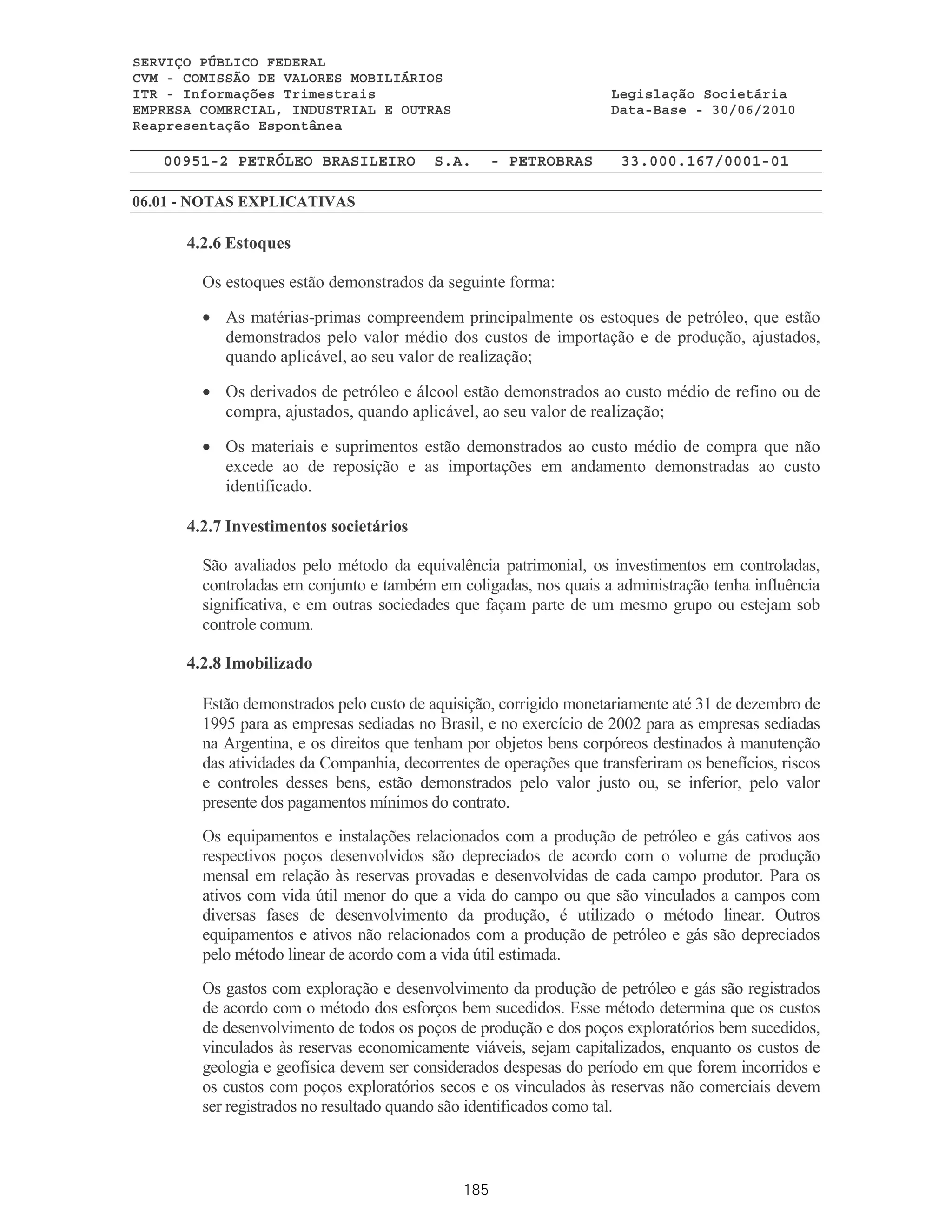 SERVIÇO PÚBLICO FEDERAL
CVM - COMISSÃO DE VALORES MOBILIÁRIOS
ITR - Informações Trimestrais                                       Legislação Societária
EMPRESA COMERCIAL, INDUSTRIAL E OUTRAS                              Data-Base - 30/06/2010
Reapresentação Espontânea

   00951-2 PETRÓLEO BRASILEIRO            S.A.      - PETROBRAS       33.000.167/0001-01

06.01 - NOTAS EXPLICATIVAS

      4.2.6 Estoques

        Os estoques estão demonstrados da seguinte forma:

        • As matérias-primas compreendem principalmente os estoques de petróleo, que estão
          demonstrados pelo valor médio dos custos de importação e de produção, ajustados,
          quando aplicável, ao seu valor de realização;

        • Os derivados de petróleo e álcool estão demonstrados ao custo médio de refino ou de
          compra, ajustados, quando aplicável, ao seu valor de realização;

        • Os materiais e suprimentos estão demonstrados ao custo médio de compra que não
          excede ao de reposição e as importações em andamento demonstradas ao custo
          identificado.

      4.2.7 Investimentos societários

        São avaliados pelo método da equivalência patrimonial, os investimentos em controladas,
        controladas em conjunto e também em coligadas, nos quais a administração tenha influência
        significativa, e em outras sociedades que façam parte de um mesmo grupo ou estejam sob
        controle comum.

      4.2.8 Imobilizado

        Estão demonstrados pelo custo de aquisição, corrigido monetariamente até 31 de dezembro de
        1995 para as empresas sediadas no Brasil, e no exercício de 2002 para as empresas sediadas
        na Argentina, e os direitos que tenham por objetos bens corpóreos destinados à manutenção
        das atividades da Companhia, decorrentes de operações que transferiram os benefícios, riscos
        e controles desses bens, estão demonstrados pelo valor justo ou, se inferior, pelo valor
        presente dos pagamentos mínimos do contrato.
        Os equipamentos e instalações relacionados com a produção de petróleo e gás cativos aos
        respectivos poços desenvolvidos são depreciados de acordo com o volume de produção
        mensal em relação às reservas provadas e desenvolvidas de cada campo produtor. Para os
        ativos com vida útil menor do que a vida do campo ou que são vinculados a campos com
        diversas fases de desenvolvimento da produção, é utilizado o método linear. Outros
        equipamentos e ativos não relacionados com a produção de petróleo e gás são depreciados
        pelo método linear de acordo com a vida útil estimada.
        Os gastos com exploração e desenvolvimento da produção de petróleo e gás são registrados
        de acordo com o método dos esforços bem sucedidos. Esse método determina que os custos
        de desenvolvimento de todos os poços de produção e dos poços exploratórios bem sucedidos,
        vinculados às reservas economicamente viáveis, sejam capitalizados, enquanto os custos de
        geologia e geofísica devem ser considerados despesas do período em que forem incorridos e
        os custos com poços exploratórios secos e os vinculados às reservas não comerciais devem
        ser registrados no resultado quando são identificados como tal.



                                              185
 