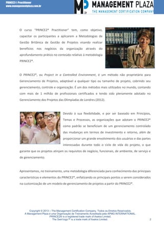 PRINCE2® Practitioner
www.managementplaza.com.br

O curso “PRINCE2® Practitioner” tem, como objetivo,
capacitar os participantes a aplicarem a Metodologias de
Gestão Britânica de Gestão de Projetos visando realizar
benefícios nos negócios da organização através do
aprofundamento prático no conteúdo relativo à metodologia
PRINCE2®.

O PRINCE2®, ou Project In a Controlled Environment, é um método não proprietário para
Gerenciamento de Projetos, adaptável a qualquer tipo ou tamanho de projeto, cobrindo seu
gerenciamento, controle e organização. É um dos métodos mais utilizados no mundo, contando
com mais de 1 milhão de profissionais certificados e tendo sido plenamente adotado no
Gerenciamento dos Projetos das Olimpíadas de Londres (2012).

Devido à sua flexibilidade, e por ser baseado em Princípios,
Temas e Processos, as organizações que adotam o PRINCE2®
como padrão se beneficiam de um gerenciamento controlado
das mudanças em termos de investimento e retorno, além de
proporcionar um grande envolvimento dos usuários e das partes
interessadas durante todo o ciclo de vida do projeto, o que
garante que os projetos atinjam os requisitos de negócio, funcionais, de ambiente, de serviço e
de gerenciamento.

Apresentamos, no treinamento, uma metodologia diferenciada para conhecimento das principais
características e elementos do PRINCE2®, enfatizando os principais pontos a serem considerados
na customização de um modelo de gerenciamento de projetos a partir do PRINCE2®.

Copyright © 2013 – The Management Certification Company. Todos os Direitos Reservados.
A Management Plaza é uma Organização de Treinamento Acreditada pela APMG INTERNATIONAL.
PRINCE2® is a registered trade mark of Axelos Limited.
The Swirl logo™ is a trade mark of Axelos Limited.

2

 