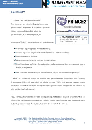 PRINCE2® Practitioner
www.managementplaza.com.br

l

O que é Prince2®?

O PRINCE2™, ou Project In a Controlled
Environment, é um método não proprietário para
gerenciamento de projetos. É adaptável a qualquer
tipo ou tamanho de projeto e cobre seu
gerenciamento, controle e organização.

Um projeto PRINCE2® possui as seguintes características:

A MANAGEMENT PLAZA é uma
Organização Acreditada – ATO –
para o tema PRINCE2®

Controle e organização do início ao término;
Revisão regular de progressos baseada nos Planos e no Business Case;
Pontos de Decisão flexíveis;
Gerenciamento efetivo de qualquer desvio do Plano;
Envolvimento da gerência e das partes interessadas, em momentos-chave, durante toda a
execução do projeto;
Um bom canal de comunicação entre o time do projeto e o restante da organização.
O PRINCE2® foi lançado como um método para gerenciamento de projetos pelo Governo
Britânico em 1996, tendo sido criado em 1989 a partir do PROMPTII, o qual, por sua vez, surgiu
em 1975 e foi adotado em 1979 como padrão para gerenciamento dos projetos de sistemas de
informação do referido governo.

Hoje, o PRINCE2 vem sendo adotado como padrão para todos os projetos governamentais no
Reino Unido e amplamente utilizado pela iniciativa privada não só naquele país, mas também em
outros lugares da Europa, África, Ásia, Austrália, Oceania e Estados Unidos.

Copyright © 2013 – The Management Certification Company. Todos os Direitos Reservados.
A Management Plaza é uma Organização de Treinamento Acreditada pela APMG INTERNATIONAL.
PRINCE2® is a registered trade mark of Axelos Limited.
The Swirl logo™ is a trade mark of Axelos Limited.

5

 
