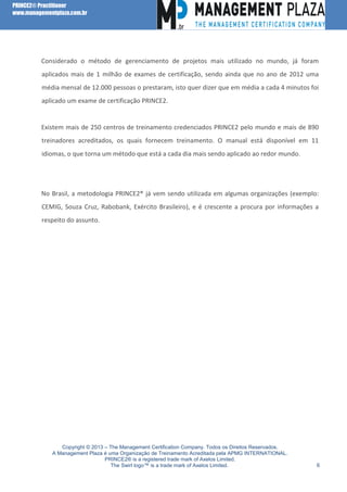 PRINCE2® Practitioner
www.managementplaza.com.br

Considerado o método de gerenciamento de projetos mais utilizado no mundo, já foram
aplicados mais de 1 milhão de exames de certificação, sendo ainda que no ano de 2012 uma
média mensal de 12.000 pessoas o prestaram, isto quer dizer que em média a cada 4 minutos foi
aplicado um exame de certificação PRINCE2.

Existem mais de 250 centros de treinamento credenciados PRINCE2 pelo mundo e mais de 890
treinadores acreditados, os quais fornecem treinamento. O manual está disponível em 11
idiomas, o que torna um método que está a cada dia mais sendo aplicado ao redor mundo.

No Brasil, a metodologia PRINCE2® já vem sendo utilizada em algumas organizações (exemplo:
CEMIG, Souza Cruz, Rabobank, Exército Brasileiro), e é crescente a procura por informações a
respeito do assunto.

Copyright © 2013 – The Management Certification Company. Todos os Direitos Reservados.
A Management Plaza é uma Organização de Treinamento Acreditada pela APMG INTERNATIONAL.
PRINCE2® is a registered trade mark of Axelos Limited.
The Swirl logo™ is a trade mark of Axelos Limited.

6

 