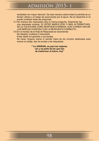 estúdielas con mayor atención. De esta manera usted evitará la pérdida de un
tiempo valioso y el riesgo de equivocarse por el apuro. No se desanime si no
puede contestar todas las preguntas.
4.7.No marque dos respuestas para la misma pregunta. Solamente hay
una respuesta correcta. SI USTED MARCA DOS O MÁS ALTERNATIVAS,
SE LE CALIFICARÁ COMO RESPUESTA ERRADA, AÚN CUANDO UNA DE
LAS MARCAS COINCIDA CON LA RESPUESTA CORRECTA.
4.8.En el manejo de la Hoja de Respuesta se recomienda:
No doblarla, mutilarla ni mancharla
Evitar dañar la superﬁcie o sus bordes
No hacer ninguna marca ni escribir fuera de los círculos destinados para
marcar el código, tipo de prueba y las respuestas.
““La UNHEVAL es para los mejores,
ven y sé parte de los que han
de trasformar el futuro, hoy”
admisión 2015- i
98
 
