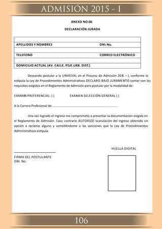 ANEXO NO.06
DECLARACIÓN JURADA
APELLIDOS Y NOMBRES DNI.No.
TELEFONO CORREO ELECTRÓNICO
DOMICILIO ACTUAL (AV. CALLE. PSJE.URB. DIST.)
Deseando postular a la UNHEVAL en el Proceso de Admisión 2015 – I, conforme lo
es pula la Ley de Procedimientos Administra vos DECLARO BAJO JURAMENTO contar con los
requisitos exigidos en el Reglamento de Admisión para postular por la modalidad de:
EXAMEN PREFERENCIAL: ( ) EXAMEN SELECCIÓN GENERAL ( )
A la Carrera Profesional de: ……………………………………………………...................
Una vez logrado el ingreso me comprometo a presentar la documentación exigida en
el Reglamento de Admisión. Caso contrario AUTORIZO laanulación del ingreso obtenido sin
opción a reclamo alguno y some éndome a las sanciones que la Ley de Procedimientos
Administra vos es pula.
HUELLA DIGITAL
FIRMA DEL POSTULANTE
DNI. No.
ADMISIÓN 2015 - I
106
 