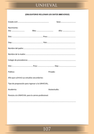 (OBLIGATORIO RELLENAR LOS DATOS DEL REVERSO)
Estado civil:............................................................. Sexo:.............................
Nacimiento:
Día: ......................... Mes: ................................ Año: ………….............
Dist.: ........................................................... Prov.:......................................................
Dep.:............................................................ País:.......................................................
Nombre del padre:......................................................................................................
Nombre de la madre:..................................................................................................
Colegio de procedencia:..............................................................................................
Dist.:........................................ Prov.:……........................... Dep.:.................................
Público: Privado:
Año que culminó sus estudios secundarios:
Tipo de preparación para ingresar a la UNHEVAL.
Academia: Autoestudio:
Postula a la UNHEVAL para la carrera profesional:
.....................................................................................................................................
unheval
107
 