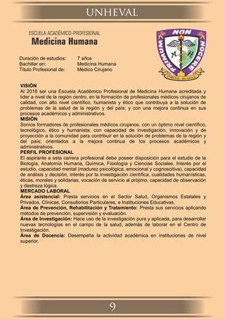 Duración de estudios: 7 años
Bachiller en: Medicina Humana
Título Profesional de: Médico Cirujano
VISIÓN
Al 2018 ser una Escuela Académico Profesional de Medicina Humana acreditada y
lider a nivel de la región centro, en la formación de profesionales médicos cirujanos de
calidad, con alto nivel cientíﬁco, humanista y ético que contribuya a la solución de
problemas de la salud de la región y del país; y con una mejora continua en sus
procesos académicos y administrativos.
MISIÓN
Somos formadores de profesionales médicos cirujanos, con un óptimo nivel cientíﬁco,
tecnológico, ético y humanista; con capacidad de investigación, innovación y de
proyección a la comunidad para contribuir en la solución de problemas de la región y
del país; orientados a la mejora continua de los procesos académicos y
administrativos.
PERFIL PROFESIONAL
El aspirante a esta carrera profesional debe poseer disposición para el estudio de la
Biología, Anatomía Humana, Química, Fisiología y Ciencias Sociales. Interés por el
estudio, capacidad mental (madurez psicológica, emocional y cognoscitiva), capacidad
de análisis y decisión, interés por la investigación cientíﬁca, cualidades humanísticas,
éticas, morales y solidarias, vocación de servicio al prójimo, capacidad de observación
y destreza lógica.
MERCADO LABORAL
Área asistencial: Presta servicios en el Sector Salud, Organismos Estatales y
Privados, Clínicas, Consultorios Particulares, e Instituciones Educativas.
Área de Prevención, Rehabilitación y Tratamiento: Presta sus servicios aplicando
métodos de prevención, supervisión y evaluación.
Área de Investigación: Hace uso de la investigación pura y aplicada, para desarrollar
nuevas tecnologías en el campo de la salud, además de laborar en el Centro de
Investigación.
Área de Docencia: Desempeña la actividad académica en instituciones de nivel
superior.
unheval
9
ESCUELA ACADÉMICO-PROFESIONAL
Medicina Humana
 