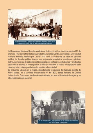La Universidad Nacional Hermilio Valdizán de Huánuco inició su funcionamiento el 11 de
enero de 1961 como filial de la Universidad Comunal del Centro, convertida a Universidad
Nacional Hermilio Valdizán por Ley Nº 14915 del 21 de febrero de 1964; es persona
jurídica de derecho público interno, con autonomía económica, académica, adminis-
trativa, normativa y de gobierno; está integrada por profesores, estudiantes y graduados
dedicados al estudio, la investigación, la difusión del saber, la cultura y la aplicación de la
cienciaylatecnologíaparalatransformacióndelasociedad.
Se encuentra ubicada en la región, departamento y provincia de Huánuco, distrito de
Pillco Marca, en la Avenida Universitaria Nº 601-607, donde funciona la Ciudad
Universitaria. Cuenta con locales descentralizados en todo el ámbito de la región y en
otroslugaresanivelnacional.
16 de abril de 1961, inauguración de las labores académicas
por el Dr. Javier Pulgar Vidal
16 de abril de 1961, paseo de la Bandera del Perú el día de la
inauguración de la filial de la Universidad de Huánuco
 