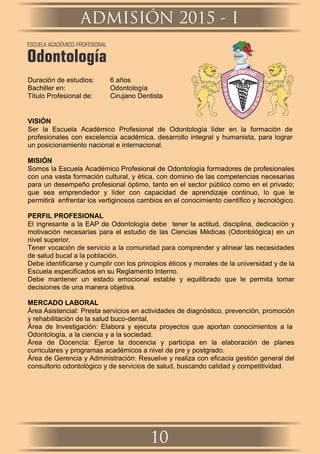 Duración de estudios: 6 años
Bachiller en: Odontología
Título Profesional de: Cirujano Dentista
VISIÓN
Ser la Escuela Académico Profesional de Odontología líder en la formación de
profesionales con excelencia académica, desarrollo integral y humanista, para lograr
un posicionamiento nacional e internacional.
MISIÓN
Somos la Escuela Académico Profesional de Odontología formadores de profesionales
con una vasta formación cultural, y ética, con dominio de las competencias necesarias
para un desempeño profesional óptimo, tanto en el sector público como en el privado;
que sea emprendedor y líder con capacidad de aprendizaje continuo, lo que le
permitirá enfrentar los vertiginosos cambios en el conocimiento cientíﬁco y tecnológico.
PERFIL PROFESIONAL
El ingresante a la EAP de Odontología debe tener la actitud, disciplina, dedicación y
motivación necesarias para el estudio de las Ciencias Médicas (Odontológica) en un
nivel superior.
Tener vocación de servicio a la comunidad para comprender y alinear las necesidades
de salud bucal a la población.
Debe identiﬁcarse y cumplir con los principios éticos y morales de la universidad y de la
Escuela especiﬁcados en su Reglamento Interno.
Debe mantener un estado emocional estable y equilibrado que le permita tomar
decisiones de una manera objetiva.
MERCADO LABORAL
Área Asistencial: Presta servicios en actividades de diagnóstico, prevención, promoción
y rehabilitación de la salud buco-dental.
Área de Investigación: Elabora y ejecuta proyectos que aportan conocimientos a la
Odontología, a la ciencia y a la sociedad.
Área de Docencia: Ejerce la docencia y participa en la elaboración de planes
curriculares y programas académicos a nivel de pre y postgrado.
Área de Gerencia y Administración: Resuelve y realiza con eﬁcacia gestión general del
consultorio odontológico y de servicios de salud, buscando calidad y competitividad.
ADMISIÓN 2015 - I
10
ESCUELA ACADÉMICO-PROFESIONAL
Odontología
 