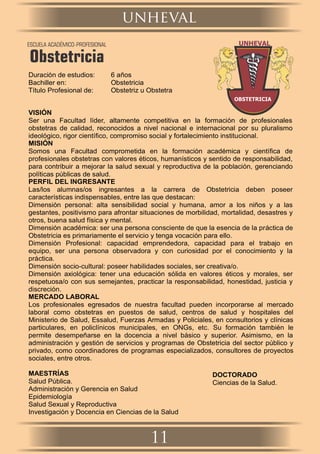 Duración de estudios: 6 años
Bachiller en: Obstetricia
Título Profesional de: Obstetriz u Obstetra
VISIÓN
Ser una Facultad líder, altamente competitiva en la formación de profesionales
obstetras de calidad, reconocidos a nivel nacional e internacional por su pluralismo
ideológico, rigor cientíﬁco, compromiso social y fortalecimiento institucional.
MISIÓN
Somos una Facultad comprometida en la formación académica y cientíﬁca de
profesionales obstetras con valores éticos, humanísticos y sentido de responsabilidad,
para contribuir a mejorar la salud sexual y reproductiva de la población, gerenciando
políticas públicas de salud.
PERFIL DEL INGRESANTE
Las/los alumnas/os ingresantes a la carrera de Obstetricia deben poseer
características indispensables, entre las que destacan:
Dimensión personal: alta sensibilidad social y humana, amor a los niños y a las
gestantes, positivismo para afrontar situaciones de morbilidad, mortalidad, desastres y
otros, buena salud física y mental.
Dimensión académica: ser una persona consciente de que la esencia de la práctica de
Obstetricia es primariamente el servicio y tenga vocación para ello.
Dimensión Profesional: capacidad emprendedora, capacidad para el trabajo en
equipo, ser una persona observadora y con curiosidad por el conocimiento y la
práctica.
Dimensión socio-cultural: poseer habilidades sociales, ser creativa/o.
Dimensión axiológica: tener una educación sólida en valores éticos y morales, ser
respetuosa/o con sus semejantes, practicar la responsabilidad, honestidad, justicia y
discreción.
MERCADO LABORAL
Los profesionales egresados de nuestra facultad pueden incorporarse al mercado
laboral como obstetras en puestos de salud, centros de salud y hospitales del
Ministerio de Salud, Essalud, Fuerzas Armadas y Policiales, en consultorios y clínicas
particulares, en policlínicos municipales, en ONGs, etc. Su formación también le
permite desempeñarse en la docencia a nivel básico y superior. Asimismo, en la
administración y gestión de servicios y programas de Obstetricia del sector público y
privado, como coordinadores de programas especializados, consultores de proyectos
sociales, entre otros.
MAESTRÍAS
Salud Pública.
Administración y Gerencia en Salud
Epidemiología
Salud Sexual y Reproductiva
Investigación y Docencia en Ciencias de la Salud
DOCTORADO
Ciencias de la Salud.
unheval
11
ESCUELA ACADÉMICO-PROFESIONAL
Obstetricia
 