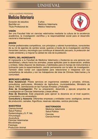 Duración de estudios: 5 años
Bachiller en: Medicina Veterinaria
Título Profesional de: Médico Veterinario
VISIÓN
Ser una Facultad líder en ciencias veterinarias mediante la cultura de la excelencia
académica, la investigación cientíﬁca y la responsabilidad social para el desarrollo
nacional e internacional.
MISIÓN
Formar profesionales competitivos, con principios y valores humanísticos, conscientes
de su rol de agentes de cambio social, quienes a través de la investigación cientíﬁca
transmiten ciencia y tecnología que contribuye al desarrollo pecuario, la protección del
medio ambiente y a mejorar la calidad de vida de la población.
PERFIL DEL INGRESANTE
El ingresante a la Facultad de Medicina Veterinaria y Zootecnia es una persona con
sensibilidad y afecto hacia los animales; posee aptitudes para la observación, análisis
y síntesis. Debe disponer de destrezas y habilidades para el manejo de instrumentos e
inclinación para la experimentación, siendo permanente con la labor de investigación.
También debe contar con capacidades para relacionarse e integrarse con sus
compañeros de estudios y con los trabajadores del área de Clínicas Veterinarias y la
comunidad.
MERCADO LABORAL
Área Asistencial: Presta servicios en organismos estatales y privados, clínicas,
consultorios particulares, Ministerio de Agricultura, municipalidades, Ministerio de
Salud, ONG, asimilaciones en las Fuerzas Armadas y Policiales.
Área de Investigación: Por su preparación, desarrolla y ejecuta proyectos de
investigación en Ciencias Veterinarias y áreas aﬁnes.
Área de Docencia: Está preparado para ejercer la docencia en el nivel superior,
universitario y no universitario.
Consultoría y Asesoría: Diferentes empresas y entidades como: zoológicos, centros
de producción, camales, frigoríﬁcos, reservas naturales, centros piscícolas.
MAESTRÍAS
Ciencia Animal
Ciencias Veterinarias
Salud Pública
Microbiología
Epidemiología y S. P. Vet.
Fisiología
Inmunología
Producción Animal
Acuicultura
DOCTORADOS
Medicina Veterinaria
Ciencias
Salud Pública
Ciencia Animal
unheval
13
ESCUELA ACADÉMICO-PROFESIONAL
Medicina Veterinaria
 