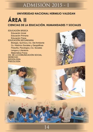 UNIVERSIDAD NACIONAL HERMILIO VALDIZAN
ÁREA II
CIENCIAS DE LA EDUCACIÓN, HUMANIDADES Y SOCIALES
EDUCACIÓN BÁSICA
Educación Inicial
Educación Primaria
Educación Física
EDUCACIÓN SECUNDARIA
Biología, Química y Cs. Del Ambiente
Cs. Histórico Sociales y Geográﬁcas
Filosofía, Psicología y Cs. Sociales
Lengua y Literatura
Matemática Física
CS. DE LA COMUNICACIÓN SOCIAL
DERECHO
SOCIOLOGÍA
PSICOLOGÍA
ADMISIÓN 2015 - I
14
 
