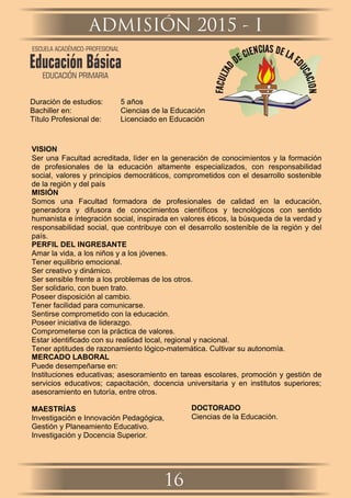 Duración de estudios: 5 años
Bachiller en: Ciencias de la Educación
Título Profesional de: Licenciado en Educación
VISION
Ser una Facultad acreditada, líder en la generación de conocimientos y la formación
de profesionales de la educación altamente especializados, con responsabilidad
social, valores y principios democráticos, comprometidos con el desarrollo sostenible
de la región y del país
MISIÓN
Somos una Facultad formadora de profesionales de calidad en la educación,
generadora y difusora de conocimientos cientíﬁcos y tecnológicos con sentido
humanista e integración social, inspirada en valores éticos, la búsqueda de la verdad y
responsabilidad social, que contribuye con el desarrollo sostenible de la región y del
país.
PERFIL DEL INGRESANTE
Amar la vida, a los niños y a los jóvenes.
Tener equilibrio emocional.
Ser creativo y dinámico.
Ser sensible frente a los problemas de los otros.
Ser solidario, con buen trato.
Poseer disposición al cambio.
Tener facilidad para comunicarse.
Sentirse comprometido con la educación.
Poseer iniciativa de liderazgo.
Comprometerse con la práctica de valores.
Estar identiﬁcado con su realidad local, regional y nacional.
Tener aptitudes de razonamiento lógico-matemática. Cultivar su autonomía.
MERCADO LABORAL
Puede desempeñarse en:
Instituciones educativas; asesoramiento en tareas escolares, promoción y gestión de
servicios educativos; capacitación, docencia universitaria y en institutos superiores;
asesoramiento en tutoría, entre otros.
MAESTRÍAS
Investigación e Innovación Pedagógica,
Gestión y Planeamiento Educativo.
Investigación y Docencia Superior.
DOCTORADO
Ciencias de la Educación.
ADMISIÓN 2015 - I
16
ESCUELA ACADÉMICO-PROFESIONAL
Educación Básica
EDUCACIÓN PRIMARIA
 