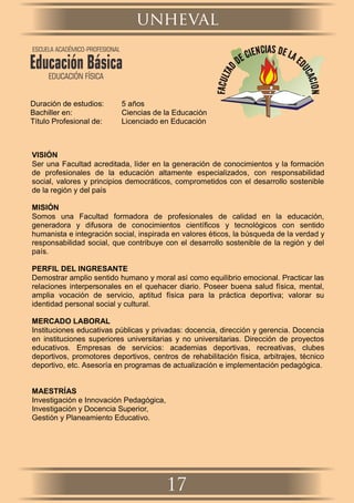 Duración de estudios: 5 años
Bachiller en: Ciencias de la Educación
Título Profesional de: Licenciado en Educación
VISIÓN
Ser una Facultad acreditada, líder en la generación de conocimientos y la formación
de profesionales de la educación altamente especializados, con responsabilidad
social, valores y principios democráticos, comprometidos con el desarrollo sostenible
de la región y del país
MISIÓN
Somos una Facultad formadora de profesionales de calidad en la educación,
generadora y difusora de conocimientos cientíﬁcos y tecnológicos con sentido
humanista e integración social, inspirada en valores éticos, la búsqueda de la verdad y
responsabilidad social, que contribuye con el desarrollo sostenible de la región y del
país.
PERFIL DEL INGRESANTE
Demostrar amplio sentido humano y moral así como equilibrio emocional. Practicar las
relaciones interpersonales en el quehacer diario. Poseer buena salud física, mental,
amplia vocación de servicio, aptitud física para la práctica deportiva; valorar su
identidad personal social y cultural.
MERCADO LABORAL
Instituciones educativas públicas y privadas: docencia, dirección y gerencia. Docencia
en instituciones superiores universitarias y no universitarias. Dirección de proyectos
educativos. Empresas de servicios: academias deportivas, recreativas, clubes
deportivos, promotores deportivos, centros de rehabilitación física, arbitrajes, técnico
deportivo, etc. Asesoría en programas de actualización e implementación pedagógica.
MAESTRÍAS
Investigación e Innovación Pedagógica,
Investigación y Docencia Superior,
Gestión y Planeamiento Educativo.
unheval
17
ESCUELA ACADÉMICO-PROFESIONAL
Educación Básica
EDUCACIÓN FÍSICA
 