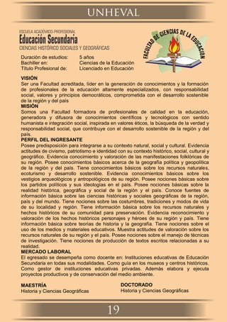 Duración de estudios: 5 años
Bachiller en: Ciencias de la Educación
Título Profesional de: Licenciado en Educación
VISIÓN
Ser una Facultad acreditada, líder en la generación de conocimientos y la formación
de profesionales de la educación altamente especializados, con responsabilidad
social, valores y principios democráticos, comprometida con el desarrollo sostenible
de la región y del país
MISIÓN
Somos una Facultad formadora de profesionales de calidad en la educación,
generadora y difusora de conocimientos cientíﬁcos y tecnológicos con sentido
humanista e integración social, inspirada en valores éticos, la búsqueda de la verdad y
responsabilidad social, que contribuye con el desarrollo sostenible de la región y del
país.
PERFIL DEL INGRESANTE
Posee predisposición para integrarse a su contexto natural, social y cultural. Evidencia
actitudes de civismo, patriotismo e identidad con su contexto histórico, social, cultural y
geográﬁco. Evidencia conocimiento y valoración de las manifestaciones folklóricas de
su región. Posee conocimientos básicos acerca de la geografía política y geopolítica
de la región y del país. Tiene conocimientos básicos sobre los recursos naturales,
ecoturismo y desarrollo sostenible. Evidencia conocimientos básicos sobre los
vestigios arqueológicos y antropológicos de su región. Posee nociones básicas sobre
los partidos políticos y sus ideologías en el país. Posee nociones básicas sobre la
realidad histórica, geográﬁca y social de la región y el país. Conoce fuentes de
información básica sobre las ciencias históricas y sociales geográﬁcas de la región,
país y del mundo. Tiene nociones sobre las costumbres, tradiciones y modos de vida
de su localidad y región. Tiene información básica sobre los recursos naturales y
hechos históricos de su comunidad para preservación. Evidencia reconocimiento y
valoración de los hechos históricos personajes y héroes de su región y país. Tiene
información básica sobre teorías de historia y la geografía. Tiene nociones sobre el
uso de los medios y materiales educativos. Muestra actitudes de valoración sobre los
recursos naturales de su región y el país. Posee nociones sobre el manejo de técnicas
de investigación. Tiene nociones de producción de textos escritos relacionadas a su
realidad.
MERCADO LABORAL
El egresado se desempeña como docente en: Instituciones educativas de Educación
Secundaria en todas sus modalidades. Como guía en los museos y centros históricos.
Como gestor de instituciones educativas privadas. Además elabora y ejecuta
proyectos productivos y de conservación del medio ambiente.
MAESTRÍA
Historia y Ciencias Geográﬁcas
DOCTORADO
Historia y Ciencias Geográﬁcas
unheval
19
ESCUELA ACADÉMICO-PROFESIONAL
EducaciónSecundariaCIENCIAS HISTÓRICO SOCIALES Y GEOGRÁFICAS
 
