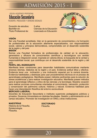 Duración de estudios: 5 años
Bachiller en: Ciencias de la Educación
Título Profesional de: Licenciado en Educación
VISIÓN
Ser una Facultad acreditada, líder en la generación de conocimientos y la formación
de profesionales de la educación altamente especializados, con responsabilidad
social, valores y principios democráticos, comprometida con el desarrollo sostenible
de la región y del país
MISIÓN
Somos una Facultad formadora de profesionales de calidad en la educación,
generadora y difusora de conocimientos cientíﬁcos y tecnológicos con sentido
humanista e integración social, inspirada en valores éticos, la búsqueda de la verdad y
responsabilidad social, que contribuye con el desarrollo sostenible de la región y del
país.
PERFIL DEL INGRESANTE
Maniﬁesta tener condiciones para desarrollar habilidades comunicativas mediante
diversos idiomas, dialectos de la región y el país. Evidencia actitud ética y efectiva.
Evidencia tener una inclinación y una motivación especial por la carrera docente.
Evidencia habilidades y destrezas para usar procedimientos técnicos en el proceso de
aprendizajes pedagógicos. Maniﬁesta poseer métodos pertinentes para la solución de
tareas académicas y para realizar investigación educativa. Maniﬁesta poseer métodos
para el aprendizaje reﬂexivo y critico de las ciencias y la tecnología. Muestra vocación
para realizar acciones comunitarias orientadas al conocimiento, valoración, protección
y conservación del patrimonio cultural, histórico y natural. Evidencia habilidad para
hacer una interpretación ﬁlosóﬁca del entorno sociocultural.
MERCADO LABORAL
Docentes de Educación Secundaria e institutos superiores pedagógicos públicos y
privados. Docencia Universitaria en distintas facultades. Gestión y administración en el
campo educativo. Promotor de investigación en ONG y otras instituciones.
MAESTRÍAS
Historia de la Filosofía.
Epistemología.
Filosofía.
DOCTORADO
Filosofía.
ADMISIÓN 2015 - I
20
ESCUELA ACADÉMICO-PROFESIONAL
EducaciónSecundariaFILOSOFÍA, PSICOLOGÍA Y CIENCIAS SOCIALES
 