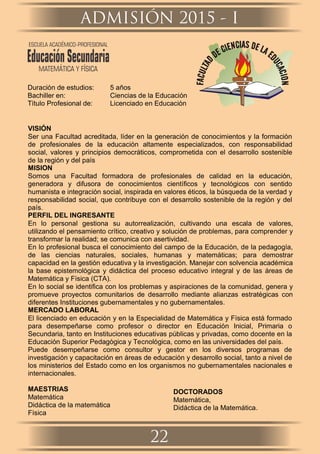 Duración de estudios: 5 años
Bachiller en: Ciencias de la Educación
Título Profesional de: Licenciado en Educación
VISIÓN
Ser una Facultad acreditada, líder en la generación de conocimientos y la formación
de profesionales de la educación altamente especializados, con responsabilidad
social, valores y principios democráticos, comprometida con el desarrollo sostenible
de la región y del país
MISION
Somos una Facultad formadora de profesionales de calidad en la educación,
generadora y difusora de conocimientos cientíﬁcos y tecnológicos con sentido
humanista e integración social, inspirada en valores éticos, la búsqueda de la verdad y
responsabilidad social, que contribuye con el desarrollo sostenible de la región y del
país.
PERFIL DEL INGRESANTE
En lo personal gestiona su autorrealización, cultivando una escala de valores,
utilizando el pensamiento crítico, creativo y solución de problemas, para comprender y
transformar la realidad; se comunica con asertividad.
En lo profesional busca el conocimiento del campo de la Educación, de la pedagogía,
de las ciencias naturales, sociales, humanas y matemáticas; para demostrar
capacidad en la gestión educativa y la investigación. Manejar con solvencia académica
la base epistemológica y didáctica del proceso educativo integral y de las áreas de
Matemática y Física (CTA).
En lo social se identiﬁca con los problemas y aspiraciones de la comunidad, genera y
promueve proyectos comunitarios de desarrollo mediante alianzas estratégicas con
diferentes Instituciones gubernamentales y no gubernamentales.
MERCADO LABORAL
El licenciado en educación y en la Especialidad de Matemática y Física está formado
para desempeñarse como profesor o director en Educación Inicial, Primaria o
Secundaria, tanto en Instituciones educativas públicas y privadas, como docente en la
Educación Superior Pedagógica y Tecnológica, como en las universidades del país.
Puede desempeñarse como consultor y gestor en los diversos programas de
investigación y capacitación en áreas de educación y desarrollo social, tanto a nivel de
los ministerios del Estado como en los organismos no gubernamentales nacionales e
internacionales.
MAESTRIAS
Matemática
Didáctica de la matemática
Física
DOCTORADOS
Matemática,
Didáctica de la Matemática.
ADMISIÓN 2015 - I
22
ESCUELA ACADÉMICO-PROFESIONAL
EducaciónSecundaria
MATEMÁTICA Y FÍSICA
 