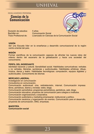 Duración de estudios: 5 años
Bachiller en: Comunicación Social
Título Profesional de: Licenciado en Ciencias de la Comunicación Social
VISIÓN
Ser una Escuela líder en la enseñanza y desarrollo comunicacional de la región
centro-oriental del país.
MISIÓN
Formar cientíﬁcos de la comunicación capaces de afrontar los nuevos retos del
milenio dentro del escenario de la globalización y hacia una sociedad del
conocimiento.
PERFIL DEL INGRESANTE
Identidad nacional y cultural. Sensibilidad social. Habilidades comunicativas: verbales
y no verbales, literarias, quinésicas y audiovisuales. Habilidades artísticas: dibujo,
música, danza y teatro. Habilidades tecnológicas: computación, equipos digitales y
audiovisuales. Conocimiento de idiomas
MERCADO LABORAL
Investigación en comunicación
Consultorios en comunicación.
Comunicación audiovisual: cine, radiotelevisión, internet. Comunicación impresa:
libros, periódicos, diarios y revistas; webs, blogs.
Comunicación periodística: programas periodísticos, periódicos, web, blogs.
Comunicación educativa: proyectos de comunicación para colegios e institutos.
Comunicación organizacional y corporativa.
Comunicación publicitaria y marketing empresarial, institucional y político.
Comunicación escénica y organización de eventos. Comunicación para el desarrollo,
proyectos de comunicación, ONG, empresas.
MAESTRÍA
Comunicación social
unheval
23
ESCUELA ACADÉMICO-PROFESIONAL
Ciencias de la
Comunicación
 