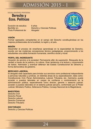Duración de estudios: 6 años
Bachiller en: Derecho y Ciencias Políticas
Título Profesional de: Abogado
VISIÓN
Formar egresados competentes en el campo del Derecho constituyéndose en los
mejores profesionales de la localidad, la región y el país.
MISIÓN
Desarrollar el proceso de enseñanza aprendizaje en la especialidad de Derecho,
acorde con las modernas concepciones técnico pedagógicas, proporcionando a los
estudiantes una sólida formación humanista, cientíﬁco social y moral.
PERFIL DEL INGRESANTE
Vocación de servicio a la sociedad. Permanente afán de superación. Búsqueda de la
verdad a través de la justicia y la cultura. Gran tendencia a la lectura y comprensión
de textos. Admirador y eventual defensor del Estado Constitucional de Derecho y
forma democrática de gobierno.
MERCADO LABORAL
El abogado está capacitado para brindar sus servicios como profesional independiente
a personas naturales y jurídicas, en distintas áreas de su especialización, tales como:
Constitucional, Civil, Penal, Administrativa, Laboral, Tributaria, etc.; Asimismo, puede
acceder a puestos laborales en cargos de conﬁanza o nombramiento en la
administración pública, especialmente como director, gerente o asesoría judicial;
acceder a puestos laborales en el sistema judicial peruano, conformado por el Poder
Judicial, Ministerio Publico, Defensoría Pública, Consejo Nacional de la Magistratura.
MAESTRÍAS
Derecho Civil
Derecho Penal
Derecho Laboral
Derecho Comercial
Derecho Tributario
DOCTORADO
Derecho y Ciencias Políticas
ADMISIÓN 2015 - I
24
ESCUELA ACADÉMICO-PROFESIONAL
Derecho y
Ccss. Políticas
 