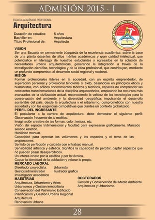Duración de estudios: 5 años
Bachiller en: Arquitectura
Título Profesional de: Arquitecto
VISION
Ser una Escuela en permanente búsqueda de la excelencia académica, sobre la base
de una planta docentes de altos méritos académicos y gran calidad intelectual, que
potencialice el liderazgo de nuestros estudiantes y egresados en la solución de
necesidades urbano arquitectónicas, generando la integración a través de la
investigación cientíﬁca, tecnológica y de la ética profesional, que contribuyan, mediante
un profundo compromiso, al desarrollo social regional y nacional.
MISIÓN
Formar profesionales líderes en la sociedad, con un espíritu emprendedor, de
superación personal y profesional tendiente al éxito, basándose en principios éticos y
humanistas, con sólidos conocimientos teóricos y técnicos, capaces de comprender las
constantes transformaciones de la disciplina arquitectónica, empleando los recursos más
avanzados de la civilización actual, reconociendo la validez de las tecnologías para la
conservación del ambiente y la diversidad geográﬁca; impulsando el desarrollo
sostenible del país, desde la arquitectura y el urbanismo, comprometidos con nuestra
sociedad y con las exigencias competitivas que plantea un contexto globalizado.
PERFIL DEL INGRESANTE
El postulante a la carrera de arquitectura, debe demostrar el siguiente perﬁl:
Observación frecuente de lo estético.
Imaginación creativa de las formas, color, textura, etc.
Visión del espacio tridimensional y facultad para expresarse gráﬁcamente. Marcado
sentido estético.
Habilidad manual.
Capacidad para apreciar los volúmenes y los espacios y el tema de las
proporciones.
Sentido de perfección y cuidado con el trabajo manual.
Sensibilidad artística y estética. Signiﬁca la capacidad de percibir, captar aspectos que
no pueden pasar desapercibidos.
Un interés innato por la estética y por la técnica.
Captar la identidad de la población y valorar lo propio.
MERCADO LABORAL
Diseñador proyectista. Urbanista
Gestor/administrador Ilustrador gráﬁco
Investigador académico
MAESTRÍAS
Arquitectura, Urbanismo y Artes
Arquitectura
Urbanismos y Gestión inmobiliaria
Renovación Urbana
Conservación del Patrimonio Ediﬁcado
Planiﬁcación y Gestión Urbana Regional
DOCTORADOS
Gestión y Conservación del Medio Ambiente.
Arquitectura y Urbanismo.
ADMISIÓN 2015 - I
28
ESCUELA ACADÉMICO-PROFESIONAL
Arquitectura
 