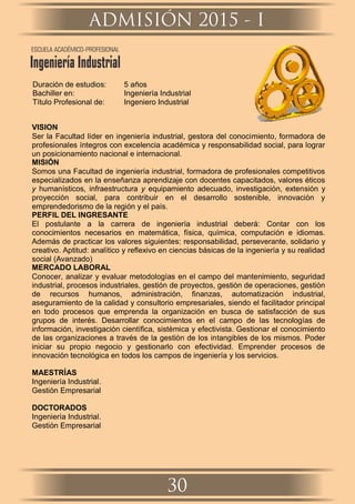 Duración de estudios: 5 años
Bachiller en: Ingeniería Industrial
Título Profesional de: Ingeniero Industrial
VISION
Ser la Facultad líder en ingeniería industrial, gestora del conocimiento, formadora de
profesionales íntegros con excelencia académica y responsabilidad social, para lograr
un posicionamiento nacional e internacional.
MISIÓN
Somos una Facultad de ingeniería industrial, formadora de profesionales competitivos
especializados en la enseñanza aprendizaje con docentes capacitados, valores éticos
y humanísticos, infraestructura y equipamiento adecuado, investigación, extensión y
proyección social, para contribuir en el desarrollo sostenible, innovación y
emprendedorismo de la región y el país.
PERFIL DEL INGRESANTE
El postulante a la carrera de ingeniería industrial deberá: Contar con los
conocimientos necesarios en matemática, física, química, computación e idiomas.
Además de practicar los valores siguientes: responsabilidad, perseverante, solidario y
creativo. Aptitud: analítico y reﬂexivo en ciencias básicas de la ingeniería y su realidad
social (Avanzado)
MERCADO LABORAL
Conocer, analizar y evaluar metodologías en el campo del mantenimiento, seguridad
industrial, procesos industriales, gestión de proyectos, gestión de operaciones, gestión
de recursos humanos, administración, ﬁnanzas, automatización industrial,
aseguramiento de la calidad y consultorio empresariales, siendo el facilitador principal
en todo procesos que emprenda la organización en busca de satisfacción de sus
grupos de interés. Desarrollar conocimientos en el campo de las tecnologías de
información, investigación cientíﬁca, sistèmica y efectivista. Gestionar el conocimiento
de las organizaciones a través de la gestión de los intangibles de los mismos. Poder
iniciar su propio negocio y gestionarlo con efectividad. Emprender procesos de
innovación tecnológica en todos los campos de ingeniería y los servicios.
MAESTRÍAS
Ingeniería Industrial.
Gestión Empresarial
DOCTORADOS
Ingeniería Industrial.
Gestión Empresarial
ADMISIÓN 2015 - I
30
ESCUELA ACADÉMICO-PROFESIONAL
Ingeniería Industrial
 