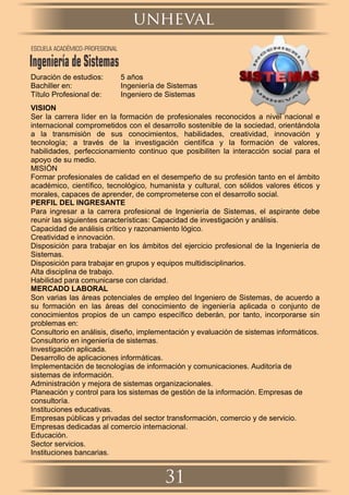 Duración de estudios: 5 años
Bachiller en: Ingeniería de Sistemas
Título Profesional de: Ingeniero de Sistemas
VISION
Ser la carrera líder en la formación de profesionales reconocidos a nivel nacional e
internacional comprometidos con el desarrollo sostenible de la sociedad, orientándola
a la transmisión de sus conocimientos, habilidades, creatividad, innovación y
tecnología; a través de la investigación cientíﬁca y la formación de valores,
habilidades, perfeccionamiento continuo que posibiliten la interacción social para el
apoyo de su medio.
MISIÓN
Formar profesionales de calidad en el desempeño de su profesión tanto en el ámbito
académico, cientíﬁco, tecnológico, humanista y cultural, con sólidos valores éticos y
morales, capaces de aprender, de comprometerse con el desarrollo social.
PERFIL DEL INGRESANTE
Para ingresar a la carrera profesional de Ingeniería de Sistemas, el aspirante debe
reunir las siguientes características: Capacidad de investigación y análisis.
Capacidad de análisis crítico y razonamiento lógico.
Creatividad e innovación.
Disposición para trabajar en los ámbitos del ejercicio profesional de la Ingeniería de
Sistemas.
Disposición para trabajar en grupos y equipos multidisciplinarios.
Alta disciplina de trabajo.
Habilidad para comunicarse con claridad.
MERCADO LABORAL
Son varias las áreas potenciales de empleo del Ingeniero de Sistemas, de acuerdo a
su formación en las áreas del conocimiento de ingeniería aplicada o conjunto de
conocimientos propios de un campo especíﬁco deberán, por tanto, incorporarse sin
problemas en:
Consultorio en análisis, diseño, implementación y evaluación de sistemas informáticos.
Consultorio en ingeniería de sistemas.
Investigación aplicada.
Desarrollo de aplicaciones informáticas.
Implementación de tecnologías de información y comunicaciones. Auditoría de
sistemas de información.
Administración y mejora de sistemas organizacionales.
Planeación y control para los sistemas de gestión de la información. Empresas de
consultoría.
Instituciones educativas.
Empresas públicas y privadas del sector transformación, comercio y de servicio.
Empresas dedicadas al comercio internacional.
Educación.
Sector servicios.
Instituciones bancarias.
unheval
31
ESCUELA ACADÉMICO-PROFESIONAL
Ingeniería de Sistemas
 