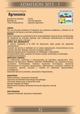 Duración de estudios: 5 años
Bachiller en: Ciencias Agrarias
Título Profesional de: Ingeniero Agrónomo
VISION
Ser una Escuela Académico Profesional de excelencia académica y eﬁciente en la
producción de bienes y servicios profesionales.
MISIÓN
Ejercer liderazgo en cumplimiento de la responsabilidad social de formar profesionales
de excelencia en Ciencias Agrarias, que contribuyan eﬁcientemente al desarrollo
integral de la región y del país.
PERFIL DEL INGRESANTE
El alumno ingresante a la EAP de Agronomía, debe poseer las siguientes
características:
Vocación de servicio e identidad con el campo Agropecuario. Conocimientos de las
ciencias naturales: Biología, Química, Ecología y Botánica.
Aptitudes agropecuarias: Expresadas en habilidades y capacidades.
Comportamiento ético, poseedor de valores sociales, personales y ambientales.
Iniciativa emprendedora.
MERCADO LABORAL
En instituciones nacionales e internacionales de naturaleza agropecuaria: FAO,
Ministerio de Agricultura, INRENA, SENASA, PRONAMACH, etc. (asistencia técnica,
consultorio). Universidades, Institutos Superiores Tecnológicos, (docencia)
Administración de empresas Agropecuarias, (administración, proyectos) institutos de
investigación agrícola, pecuaria y forestal en estaciones experimentales,
(investigación)
Desarrollo libre de la profesión, (empresario independiente)
MAESTRÍAS
Medio Ambiente y Desarrollo Sostenible
Agricultura Sustentable Entomología Fitopatología
Innovación Agraria para el Desarrollo Rural
Manejo Integrado de Plagas
Mejoramiento Genético de plantas Producción Agrícola y Animal
Suelos
DOCTORADOS
Ingeniería Ambiental, Agricultura Sustentable.
ADMISIÓN 2015 - I
32
ESCUELA ACADÉMICO-PROFESIONAL
Agronomía
 