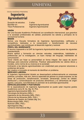 Duración de estudios: 5 años
Bachiller en: Ingeniería Agroindustrial
Título Profesional de: Ingeniero Agroindustrial
VISIÓN
Ser una Escuela Académico Profesional con acreditación internacional, que garantice
a la sociedad profesionales de calidad, practicando los valores y principios de la
convivencia humana.
MISIÓN
Somos una Escuela formadora de Ingenieros Agroindustriales, caliﬁcados y
competitivos, dedicados a la conservación y transformación de recursos
agroindustriales, que contribuyen al desarrollo regional y nacional.
PERFIL DEL INGRESANTE
El alumno ingresante a la EAP de Ingeniería Agroindustrial debe poseer las siguientes
características:
Buena aptitud y formación en ciencias naturales, matemáticas, habilidades y
preferencias por la investigación, un buen manejo del lenguaje, habilidades de
comunicación.
Tener interés por forjar su personalidad en forma integral. Ser capaz de asumir
liderazgo para solucionar problemas. Practicar adecuadamente los valores éticos y
morales, como norma de su vivencia en la sociedad.
Inclinación a las labores agroindustriales con creatividad para proponer soluciones a
problemas del sector.
Ser creativo e innovador al momento de identiﬁcar un problema.
MERCADO LABORAL
El Ingeniero Agroindustrial titulado se desempeñará profesionalmente en empresas
públicas y privadas, más aún, tiene la capacidad de generar su propia empresa, en las
áreas de producción, transformación, envasado, almacenaje, control de calidad,
distribución y comercialización de productos alimenticios y no alimenticios de origen
agrario y pecuario, convirtiéndose en promotor de la actividad agroindustrial.
ESPECIALIZACIONES Y POSTGRADO
En la especialización de ingeniería Agroindustrial se puede optar mayores grados
académicos como M. Se. Mg. Dr. Phd.
Ingeniería Agroindustrial (MSc. Dr.)
Tecnología de Alimentos (MSc.)
Ingenieros de los Alimentos (MSc. PhD.)
Ciencia de los Alimentos (MSc. PhD.)
Sistemas de Gestión de Calidad (Mg. Dr.)
Biotecnología (MSc. PhD.)
Nutrición (MSc. PhD.)
Agronegocios (Mg.)
Comercio Internacional (Mg.)
unheval
33
ESCUELA ACADÉMICO-PROFESIONAL
Ingeniería
Agroindustrial
 