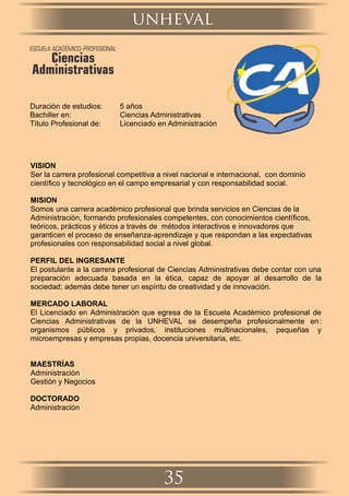 Duración de estudios: 5 años
Bachiller en: Ciencias Administrativas
Título Profesional de: Licenciado en Administración
VISION
Ser la carrera profesional competitiva a nivel nacional e internacional, con dominio
cientíﬁco y tecnológico en el campo empresarial y con responsabilidad social.
MISION
Somos una carrera académico profesional que brinda servicios en Ciencias de la
Administración, formando profesionales competentes, con conocimientos cientíﬁcos,
teóricos, prácticos y éticos a través de métodos interactivos e innovadores que
garanticen el proceso de enseñanza-aprendizaje y que respondan a las expectativas
profesionales con responsabilidad social a nivel global.
PERFIL DEL INGRESANTE
El postulante a la carrera profesional de Ciencias Administrativas debe contar con una
preparación adecuada basada en la ética, capaz de apoyar al desarrollo de la
sociedad; además debe tener un espíritu de creatividad y de innovación.
MERCADO LABORAL
El Licenciado en Administración que egresa de la Escuela Académico profesional de
Ciencias Administrativas de la UNHEVAL se desempeña profesionalmente en:
organismos públicos y privados, instituciones multinacionales, pequeñas y
microempresas y empresas propias, docencia universitaria, etc.
MAESTRÍAS
Administración
Gestión y Negocios
DOCTORADO
Administración
ESCUELA ACADÉMICO-PROFESIONAL
Ciencias
Administrativas
unheval
35
 