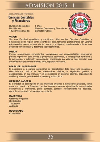 Duración de estudios: 5 años
Bachiller en: Ciencias Contables y Financieras.
Título Profesional de: Contador Público
VISION
Ser una Facultad acreditada y certiﬁcada, líder en las Ciencias Contables y
Financieras de la región centro oriental del país, formando profesionales con valores
ético-morales sobre la base de la ciencia y la técnica, coadyuvando a tener una
sociedad con bienestar y desarrollo socioeconómico.
MISION
Formar profesionales competentes, innovadores, con responsabilidad empresarial
para la región y el país, desde la perspectiva académica, la investigación formativa y
la proyección y extensión universitaria, practicando los valores que permitan una
sociedad más justa en la realidad local, regional y nacional.
PERFIL DEL INGRESANTE
El postulante a la carrera profesional de Contabilidad debe tener una vocación y
conocimientos básicos en las matemáticas básicas, la legislación general y
especializada, en las ﬁnanzas y en los negocios en general; además, capacidad de
análisis y síntesis, práctica de los valores y actitud ética.
MERCADO LABORAL
El Contador se desempeña en las empresas privadas e instituciones públicas, como
asesor económico y ﬁnanciero, auditor interno o externo, ejecutivo de las entidades
económicas y ﬁnancieras, perito contable, contador independiente y/o asociado,
docente universitario e investigador contable.
MAESTRIAS
Gestión y Negocios
Contabilidad
Tributación
Auditoría
DOCTORADO
Contabilidad
ADMISIÓN 2015 - I
36
ESCUELA ACADÉMICO-PROFESIONAL
Ciencias Contables
y Financieras
COS NA TI A
C B
N L
E
E
I
S
C
Y
E
F
D
IN
D
A
A
N
TL
C
U
IE
C
R
A
A
F
S
 