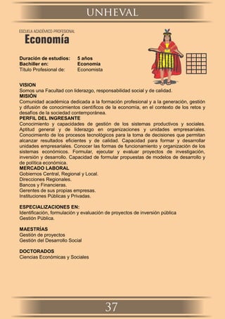 Duración de estudios: 5 años
Bachiller en: Economía
Título Profesional de: Economista
VISION
Somos una Facultad con liderazgo, responsabilidad social y de calidad.
MISIÓN
Comunidad académica dedicada a la formación profesional y a la generación, gestión
y difusión de conocimientos cientíﬁcos de la economía, en el contexto de los retos y
desafíos de la sociedad contemporánea.
PERFIL DEL INGRESANTE
Conocimiento y capacidades de gestión de los sistemas productivos y sociales.
Aptitud general y de liderazgo en organizaciones y unidades empresariales.
Conocimiento de los procesos tecnológicos para la toma de decisiones que permitan
alcanzar resultados eﬁcientes y de calidad. Capacidad para formar y desarrollar
unidades empresariales. Conocer las formas de funcionamiento y organización de los
sistemas económicos. Formular, ejecutar y evaluar proyectos de investigación,
inversión y desarrollo. Capacidad de formular propuestas de modelos de desarrollo y
de política económica.
MERCADO LABORAL
Gobiernos Central, Regional y Local.
Direcciones Regionales.
Bancos y Financieras.
Gerentes de sus propias empresas.
Instituciones Públicas y Privadas.
ESPECIALIZACIONES EN:
Identiﬁcación, formulación y evaluación de proyectos de inversión pública
Gestión Pública.
MAESTRÍAS
Gestión de proyectos
Gestión del Desarrollo Social
DOCTORADOS
Ciencias Económicas y Sociales
unheval
37
ESCUELA ACADÉMICO-PROFESIONAL
Economía
 