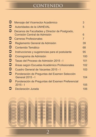contenido
2
 Mensaje del Vicerrector Académico 3
 Autoridades de la UNHEVAL 5
 Decanos de Facultades y Director de Postgrado,
Comisión Central de Admisión 6
 Carreras Profesionales 7
 Reglamento General de Admisión 39
 Contenido Temático 68
 Instrucciones y sugerencias para el postulante 95
 Cronograma de Admisión 100
 Tasas del Proceso de Admisión 2015 - I 101
 Áreas según Escuelas Académico Profesionales 102
 Cuadro General de Vacantes 2015 - I 103
 Ponderación de Preguntas del Examen Selección
General 2015 - I 104
 Ponderación de Preguntas del Examen Preferencial
2015 - I 105
 Declaración Jurada 106
CONTENIDOCONTENIDOCONTENIDOCONTENIDOCONTENIDOCONTENIDOCONTENIDOCONTENIDOCONTENIDOCONTENIDOCONTENIDOCONTENIDOCONTENIDOCONTENIDO
 