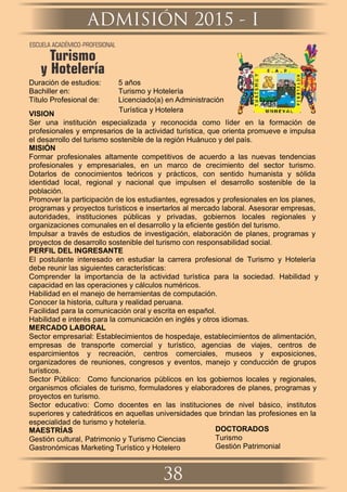Duración de estudios: 5 años
Bachiller en: Turismo y Hotelería
Título Profesional de: Licenciado(a) en Administración
Turística y Hotelera
VISION
Ser una institución especializada y reconocida como líder en la formación de
profesionales y empresarios de la actividad turística, que orienta promueve e impulsa
el desarrollo del turismo sostenible de la región Huánuco y del país.
MISIÓN
Formar profesionales altamente competitivos de acuerdo a las nuevas tendencias
profesionales y empresariales, en un marco de crecimiento del sector turismo.
Dotarlos de conocimientos teóricos y prácticos, con sentido humanista y sólida
identidad local, regional y nacional que impulsen el desarrollo sostenible de la
población.
Promover la participación de los estudiantes, egresados y profesionales en los planes,
programas y proyectos turísticos e insertarlos al mercado laboral. Asesorar empresas,
autoridades, instituciones públicas y privadas, gobiernos locales regionales y
organizaciones comunales en el desarrollo y la eﬁciente gestión del turismo.
Impulsar a través de estudios de investigación, elaboración de planes, programas y
proyectos de desarrollo sostenible del turismo con responsabilidad social.
PERFIL DEL INGRESANTE
El postulante interesado en estudiar la carrera profesional de Turismo y Hotelería
debe reunir las siguientes características:
Comprender la importancia de la actividad turística para la sociedad. Habilidad y
capacidad en las operaciones y cálculos numéricos.
Habilidad en el manejo de herramientas de computación.
Conocer la historia, cultura y realidad peruana.
Facilidad para la comunicación oral y escrita en español.
Habilidad e interés para la comunicación en inglés y otros idiomas.
MERCADO LABORAL
Sector empresarial: Establecimientos de hospedaje, establecimientos de alimentación,
empresas de transporte comercial y turístico, agencias de viajes, centros de
esparcimientos y recreación, centros comerciales, museos y exposiciones,
organizadores de reuniones, congresos y eventos, manejo y conducción de grupos
turísticos.
Sector Público: Como funcionarios públicos en los gobiernos locales y regionales,
organismos oﬁciales de turismo, formuladores y elaboradores de planes, programas y
proyectos en turismo.
Sector educativo: Como docentes en las instituciones de nivel básico, institutos
superiores y catedráticos en aquellas universidades que brindan las profesiones en la
especialidad de turismo y hotelería.
MAESTRÍAS
Gestión cultural, Patrimonio y Turismo Ciencias
Gastronómicas Marketing Turístico y Hotelero
DOCTORADOS
Turismo
Gestión Patrimonial
ADMISIÓN 2015 - I
38
ESCUELA ACADÉMICO-PROFESIONAL
Turismo
y Hotelería
 
