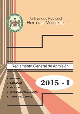 Reglamento General de Admisión
2015 - I
Universidad Nacional
“Hermilio Valdizán”
NIVERSIDADNACIONALU
HERMILIOVALDIZAN
DE HUANUCO
6491LEY 14 1509
PREGRADO
POSTGRADO
PROCECLI
SEGUNDA ESPECIALIZACION
OTRAS MODALIDADES
 