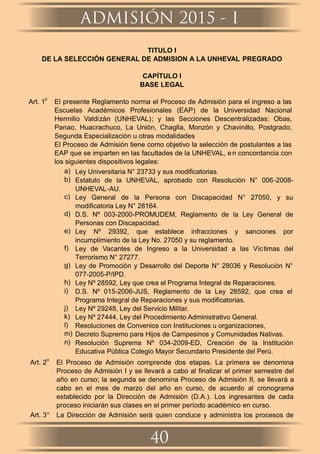 TITULO I
DE LA SELECCIÓN GENERAL DE ADMISION A LA UNHEVAL PREGRADO
CAPÍTULO I
BASE LEGAL
Art. 1
o
El presente Reglamento norma el Proceso de Admisión para el ingreso a las
Escuelas Académicos Profesionales (EAP) de la Universidad Nacional
Hermilio Valdizán (UNHEVAL); y las Secciones Descentralizadas: Obas,
Panao, Huacrachuco, La Unión, Chaglla, Monzón y Chavinillo, Postgrado,
Segunda Especialización u otras modalidades
El Proceso de Admisión tiene como objetivo la selección de postulantes a las
EAP que se imparten en las facultades de la UNHEVAL, en concordancia con
los siguientes dispositivos legales:
a) Ley Universitaria N° 23733 y sus modiﬁcatorias.
b) Estatuto de la UNHEVAL, aprobado con Resolución N° 006-2008-
UNHEVAL-AU.
c) Ley General de la Persona con Discapacidad N° 27050, y su
modiﬁcatoria Ley N° 28164.
d) D.S. Nº 003-2000-PROMUDEM, Reglamento de la Ley General de
Personas con Discapacidad.
e) Ley Nº 29392, que establece infracciones y sanciones por
incumplimiento de la Ley No. 27050 y su reglamento.
f) Ley de Vacantes de Ingreso a la Universidad a las Víctimas del
Terrorismo N° 27277.
g) Ley de Promoción y Desarrollo del Deporte N° 28036 y Resolución N°
077-2005-P/IPD.
h) Ley Nº 28592, Ley que crea el Programa Integral de Reparaciones.
i) D.S. Nº 015-2006-JUS, Reglamento de la Ley 28592, que crea el
Programa Integral de Reparaciones y sus modiﬁcatorias.
j) Ley Nº 29248, Ley del Servicio Militar.
k) Ley Nº 27444, Ley del Procedimiento Administrativo General.
l) Resoluciones de Convenios con Instituciones u organizaciones,
m) Decreto Supremo para Hijos de Campesinos y Comunidades Nativas.
n) Resolución Suprema Nº 034-2009-ED, Creación de la Institución
Educativa Pública Colegio Mayor Secundario Presidente del Perú.
Art. 2
o
El Proceso de Admisión comprende dos etapas. La primera se denomina
Proceso de Admisión I y se llevará a cabo al ﬁnalizar el primer semestre del
año en curso; la segunda se denomina Proceso de Admisión II, se llevará a
cabo en el mes de marzo del año en curso, de acuerdo al cronograma
establecido por la Dirección de Admisión (D.A.). Los ingresantes de cada
proceso iniciarán sus clases en el primer período académico en curso.
Art. 3° La Dirección de Admisión será quien conduce y administra los procesos de
ADMISIÓN 2015 - I
40
 