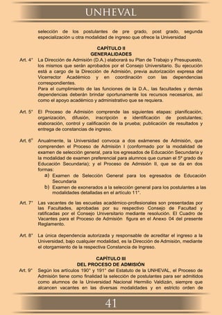 selección de los postulantes de pre grado, post grado, segunda
especialización u otra modalidad de ingreso que ofrece la Universidad
CAPÍTULO II
GENERALIDADES
Art. 4° La Dirección de Admisión (D.A.) elaborará su Plan de Trabajo y Presupuesto,
los mismos que serán aprobados por el Consejo Universitario. Su ejecución
está a cargo de la Dirección de Admisión, previa autorización expresa del
Vicerrector Académico y en coordinación con las dependencias
correspondientes.
Para el cumplimiento de las funciones de la D.A., las facultades y demás
dependencias deberán brindar oportunamente los recursos necesarios, así
como el apoyo académico y administrativo que se requiera.
Art. 5° El Proceso de Admisión comprende las siguientes etapas: planiﬁcación,
organización, difusión, inscripción e identiﬁcación de postulantes;
elaboración, control y caliﬁcación de la prueba; publicación de resultados y
entrega de constancias de ingreso.
Art. 6
o
Anualmente, la Universidad convoca a dos exámenes de Admisión, que
comprenden el Proceso de Admisión I (conformado por la modalidad de
examen de selección general, para los egresados de Educación Secundaria y
la modalidad de examen preferencial para alumnos que cursan el 5º grado de
Educación Secundaria); y el Proceso de Admisión II, que se da en dos
formas:
a) Examen de Selección General para los egresados de Educación
Secundaria
b) Examen de exonerados a la selección general para los postulantes a las
modalidades detalladas en el artículo 11°.
Art. 7° Las vacantes de las escuelas académico-profesionales son presentadas por
las Facultades, aprobadas por su respectivo Consejo de Facultad y
ratificadas por el Consejo Universitario mediante resolución. El Cuadro de
Vacantes para el Proceso de Admisión ﬁgura en el Anexo 04 del presente
Reglamento.
Art. 8° La única dependencia autorizada y responsable de acreditar el ingreso a la
Universidad, bajo cualquier modalidad, es la Dirección de Admisión, mediante
el otorgamiento de la respectiva Constancia de Ingreso.
CAPÍTULO III
DEL PROCESO DE ADMISIÓN
Art. 9° Según los artículos 190° y 191° del Estatuto de la UNHEVAL, el Proceso de
Admisión tiene como ﬁnalidad la selección de postulantes para ser admitidos
como alumnos de la Universidad Nacional Hermilio Valdizán, siempre que
alcancen vacantes en las diversas modalidades y en estricto orden de
unheval
41
 