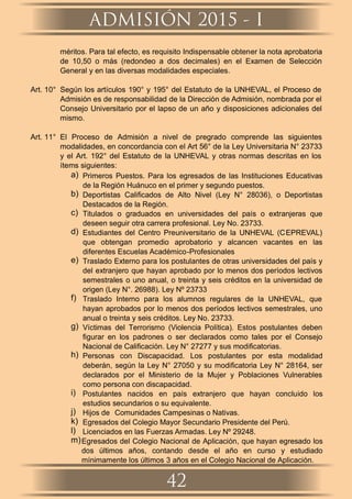 méritos. Para tal efecto, es requisito Indispensable obtener la nota aprobatoria
de 10,50 o más (redondeo a dos decimales) en el Examen de Selección
General y en las diversas modalidades especiales.
Art. 10° Según los artículos 190° y 195° del Estatuto de la UNHEVAL, el Proceso de
Admisión es de responsabilidad de la Dirección de Admisión, nombrada por el
Consejo Universitario por el lapso de un año y disposiciones adicionales del
mismo.
Art. 11° El Proceso de Admisión a nivel de pregrado comprende las siguientes
modalidades, en concordancia con el Art 56° de la Ley Universitaria N° 23733
y el Art. 192° del Estatuto de la UNHEVAL y otras normas descritas en los
ítems siguientes:
a) Primeros Puestos. Para los egresados de las Instituciones Educativas
de la Región Huánuco en el primer y segundo puestos.
b) Deportistas Caliﬁcados de Alto Nivel (Ley N° 28036), o Deportistas
Destacados de la Región.
c) Titulados o graduados en universidades del país o extranjeras que
deseen seguir otra carrera profesional. Ley No. 23733.
d) Estudiantes del Centro Preuniversitario de la UNHEVAL (CEPREVAL)
que obtengan promedio aprobatorio y alcancen vacantes en las
diferentes Escuelas Académico-Profesionales
e) Traslado Externo para los postulantes de otras universidades del país y
del extranjero que hayan aprobado por lo menos dos períodos lectivos
semestrales o uno anual, o treinta y seis créditos en la universidad de
origen (Ley N°. 26988). Ley Nº 23733
f) Traslado Interno para los alumnos regulares de la UNHEVAL, que
hayan aprobados por lo menos dos períodos lectivos semestrales, uno
anual o treinta y seis créditos. Ley No. 23733.
g) Víctimas del Terrorismo (Violencia Política). Estos postulantes deben
ﬁgurar en los padrones o ser declarados como tales por el Consejo
Nacional de Caliﬁcación. Ley N° 27277 y sus modiﬁcatorias.
h) Personas con Discapacidad. Los postulantes por esta modalidad
deberán, según la Ley N° 27050 y su modiﬁcatoria Ley N° 28164, ser
declarados por el Ministerio de la Mujer y Poblaciones Vulnerables
como persona con discapacidad.
i) Postulantes nacidos en país extranjero que hayan concluido los
estudios secundarios o su equivalente.
j) Hijos de Comunidades Campesinas o Nativas.
k) Egresados del Colegio Mayor Secundario Presidente del Perú.
l) Licenciados en las Fuerzas Armadas. Ley Nº 29248.
m)Egresados del Colegio Nacional de Aplicación, que hayan egresado los
dos últimos años, contando desde el año en curso y estudiado
mínimamente los últimos 3 años en el Colegio Nacional de Aplicación.
ADMISIÓN 2015 - I
42
 