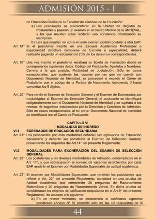 de Educación Básica de la Facultad de Ciencias de la Educación:
a) Los postulantes se preinscribirán en la Unidad de Registro de
Postulantes y pasarán un examen en el Centro Médico de la UNHEVAL,
y los que resulten aptos recibirán una constancia oﬁcializando su
inscripción.
b) Los que resulten no aptos en este examen podrán postular a otra EAP.
Art. 18° Si el postulante inscrito en una Escuela Académico Profesional o
especialidad decidiera cambiarse de Escuela o especialidad, deberá
realizarlo pagando un adicional del 25% de los derechos correspondientes.
Art. 19° Una vez inscrito el postulante recabará su Boleta de Inscripción donde se
consignará los siguientes datos: Código del Postulante, Apellidos y Nombres,
Carrera a la que postula, Modalidad de postulación. Sólo en casos
excepcionales, que sustente las razones por las que no cuente con
Documento Nacional de Identidad, se procederá a expedir el Carné de
Postulante con el código de la Partida de Nacimiento, incluyendo 0 hasta
completar los 8 dígitos.
Art. 20° Para rendir el Examen de Selección General y el Examen de Exonerados por
modalidades al Examen de Selección General, el postulante se identiﬁcará
obligatoriamente con el Documento Nacional de Identidad y se sujetará a las
normas de seguridad establecidas por la Dirección y Comisión de Admisión.
Sólo en casos excepcionales, al no portar Documento Nacional de Identidad
se identiﬁcará con el Carné de Postulante.
CAPÍTULO VI
MODALIDAD DE INGRESO
VI.1 EGRESADOS DE EDUCACIÓN SECUNDARIA
Art. 21° Los postulantes por esta modalidad deberán ser egresados de Educación
Secundaria y deberán ser sometidos al Examen de Selección General,
presentando los requisitos del Art.14° del presente Reglamento.
VI.2 MODALIDADES PARA EXONERACIÓN DEL EXAMEN DE SELECCIÓN
GENERAL
Art. 22° Los postulantes a las diversas modalidades de Admisión, contempladas en el
Art. 11°, y que sobrepasaron al número de vacantes establecidos por cada
EAP rendirán el Examen por Modalidades Especiales de aptitud académica.
Art. 23° El examen por Modalidades Especiales, que rendirán los postulantes que
reﬁere el Art. 22° del presente Reglamento, consistirá en una prueba de
Aptitud Académica que comprende 20 preguntas de Razonamiento
Matemático y 20 preguntas de Razonamiento Verbal. En dicha prueba se
considerarán los criterios de caliﬁcación estipulados en el Art.9° del presente
Reglamento, de acuerdo a lo siguiente:
a) En un primer momento, se considerará el caliﬁcativo vigesimal
ponderado (Anexo Nº 5) obtenido sólo de las 40 respuestas de la
ADMISIÓN 2015 - I
44
 