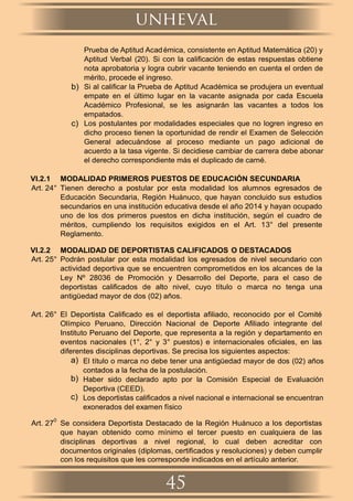 Prueba de Aptitud Académica, consistente en Aptitud Matemática (20) y
Aptitud Verbal (20). Si con la caliﬁcación de estas respuestas obtiene
nota aprobatoria y logra cubrir vacante teniendo en cuenta el orden de
mérito, procede el ingreso.
b) Si al caliﬁcar la Prueba de Aptitud Académica se produjera un eventual
empate en el último lugar en la vacante asignada por cada Escuela
Académico Profesional, se les asignarán las vacantes a todos los
empatados.
c) Los postulantes por modalidades especiales que no logren ingreso en
dicho proceso tienen la oportunidad de rendir el Examen de Selección
General adecuándose al proceso mediante un pago adicional de
acuerdo a la tasa vigente. Si decidiese cambiar de carrera debe abonar
el derecho correspondiente más el duplicado de carné.
VI.2.1 MODALIDAD PRIMEROS PUESTOS DE EDUCACIÓN SECUNDARIA
Art. 24° Tienen derecho a postular por esta modalidad los alumnos egresados de
Educación Secundaria, Región Huánuco, que hayan concluido sus estudios
secundarios en una institución educativa desde el año 2014 y hayan ocupado
uno de los dos primeros puestos en dicha institución, según el cuadro de
méritos, cumpliendo los requisitos exigidos en el Art. 13° del presente
Reglamento.
VI.2.2 MODALIDAD DE DEPORTISTAS CALIFICADOS O DESTACADOS
Art. 25° Podrán postular por esta modalidad los egresados de nivel secundario con
actividad deportiva que se encuentren comprometidos en los alcances de la
Ley Nº 28036 de Promoción y Desarrollo del Deporte, para el caso de
deportistas caliﬁcados de alto nivel, cuyo título o marca no tenga una
antigüedad mayor de dos (02) años.
Art. 26° El Deportista Caliﬁcado es el deportista aﬁliado, reconocido por el Comité
Olímpico Peruano, Dirección Nacional de Deporte Aﬁliado integrante del
Instituto Peruano del Deporte, que representa a la región y departamento en
eventos nacionales (1°, 2° y 3° puestos) e internacionales oﬁciales, en las
diferentes disciplinas deportivas. Se precisa los siguientes aspectos:
a) El título o marca no debe tener una antigüedad mayor de dos (02) años
contados a la fecha de la postulación.
b) Haber sido declarado apto por la Comisión Especial de Evaluación
Deportiva (CEED).
c) Los deportistas caliﬁcados a nivel nacional e internacional se encuentran
exonerados del examen físico
Art. 27
0
Se considera Deportista Destacado de la Región Huánuco a los deportistas
que hayan obtenido como mínimo el tercer puesto en cualquiera de las
disciplinas deportivas a nivel regional, lo cual deben acreditar con
documentos originales (diplomas, certiﬁcados y resoluciones) y deben cumplir
con los requisitos que les corresponde indicados en el artículo anterior.
unheval
45
 