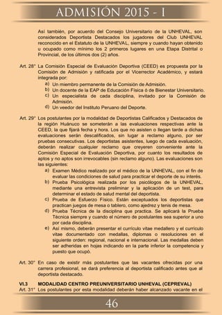 Así también, por acuerdo del Consejo Universitario de la UNHEVAL, son
considerados Deportista Destacados los jugadores del Club UNHEVAL
reconocido en el Estatuto de la UNHEVAL, siempre y cuando hayan obtenido
u ocupado como mínimo los 2 primeros lugares en una Etapa Distrital o
Provincial, de los últimos dos (2) años.
Art. 28° La Comisión Especial de Evaluación Deportiva (CEED) es propuesta por la
Comisión de Admisión y ratificada por el Vicerrector Académico, y estará
integrada por:
a) Un miembro permanente de la Comisión de Admisión.
b) Un docente de la EAP de Educación Física ó de Bienestar Universitario.
c) Un especialista de cada disciplina, invitado por la Comisión de
Admisión.
d) Un veedor del Instituto Peruano del Deporte.
Art. 29° Los postulantes por la modalidad de Deportistas Caliﬁcados y Destacados de
la región Huánuco se someterán a las evaluaciones respectivas ante la
CEED, la que ﬁjará fecha y hora. Los que no asisten o llegan tarde a dichas
evaluaciones serán descaliﬁcados, sin lugar a reclamo alguno, por ser
pruebas consecutivas. Los deportistas asistentes, luego de cada evaluación,
deberán realizar cualquier reclamo que creyeren conveniente ante la
Comisión Especial de Evaluación Deportiva, por cuanto los resultados de
aptos y no aptos son irrevocables (sin reclamo alguno). Las evaluaciones son
las siguientes:
a) Examen Médico realizado por el médico de la UNHEVAL, con el ﬁn de
evaluar las condiciones de salud para practicar el deporte de su interés.
b) Prueba Psicológica realizada por los psicólogos de la UNHEVAL,
mediante una entrevista preliminar y la aplicación de un test, para
determinar el estado de salud mental del deportista.
c) Prueba de Esfuerzo Físico. Están exceptuados los deportistas que
practican juegos de mesa o tablero, como ajedrez y tenis de mesa.
d) Prueba Técnica de la disciplina que practica. Se aplicará la Prueba
Técnica siempre y cuando el número de postulantes sea superior a uno
por cada disciplina.
e) Así mismo, deberán presentar el currículo vitae medallero y el currículo
vitae documentado con medallas, diplomas o resoluciones en el
siguiente orden: regional, nacional e internacional. Las medallas deben
ser adheridas en hojas indicando en la parte inferior la competencia y
puesto que ocupó.
Art. 30° En caso de existir más postulantes que las vacantes ofrecidas por una
carrera profesional, se dará preferencia al deportista caliﬁcado antes que al
deportista destacado.
VI.3 MODALIDAD CENTRO PREUNIVERSITARIO UNHEVAL (CEPREVAL)
Art. 31° Los postulantes por esta modalidad deberán haber alcanzado vacante en el
ADMISIÓN 2015 - I
46
 