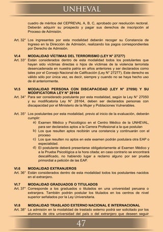 cuadro de méritos del CEPREVAL A, B, C, aprobado por resolución rectoral.
Deberán adquirir su prospecto y pagar sus derechos de inscripción al
Proceso de Admisión.
Art. 32° Los ingresantes por esta modalidad deberán recoger su Constancia de
Ingreso en la Dirección de Admisión, realizando los pagos correspondientes
por Derecho de Admisión.
VI.4 MODALIDAD VÍCTIMAS DEL TERRORISMO (LEY N° 27277)
Art. 33° Están considerados dentro de esta modalidad todos los postulantes que
hayan sido víctimas directas o hijos de víctimas de la violencia terrorista
desencadenada en nuestra patria en años anteriores y ser declarados como
tales por el Consejo Nacional de Caliﬁcación (Ley N° 27277). Este derecho es
válido sólo por única vez, es decir, siempre y cuando no se haya hecho uso
de él anteriormente.
VI.5 MODALIDAD PERSONA CON DISCAPACIDAD (LEY N° 27050) Y SU
MODIFICATORIA LEY N° 28164
Art. 34° Para ser considerado postulante por esta modalidad, según la Ley N° 27050
y su modiﬁcatoria Ley N° 28164, deben ser declarados personas con
discapacidad por el Ministerio de la Mujer y Poblaciones Vulnerables.
Art. 35° Los postulantes por esta modalidad, previo al inicio de la evaluación, deberán
cumplir:
a) Examen Médico y Psicológico en el Centro Médico de la UNHEVAL,
para ser declarados aptos a la Carrera Profesional a la que postulan
b) Los que resulten aptos recibirán una constancia y continuarán con el
proceso
c) Los que resulten no aptos en este examen podrán postulara otra EAP o
especialidad.
d) El postulante deberá presentarse obligatoriamente al Examen Médico y
a la Prueba Psicológica a la hora citada; en caso contrario se encontrará
descaliﬁcado, no habiendo lugar a reclamo alguno por ser prueba
primordial a petición de las EAP.
VI.6 MODALIDAD EXTRANJEROS
Art. 36° Están considerados dentro de esta modalidad todos los postulantes nacidos
en el extranjero.
VI.7 MODALIDAD GRADUADOS O TITULADOS
Art. 37° Corresponde a los graduados o titulados en una universidad peruana o
extranjera. También podrán postular los titulados en los centros de nivel
superior señalados por la Ley Universitaria.
VI.8 MODALIDAD TRASLADO EXTERNO NACIONAL E INTERNACIONAL
Art. 38° La admisión en la modalidad de traslado externo podrá ser solicitado por los
alumnos de otra universidad del país o del extranjero que deseen seguir
unheval
47
 