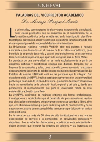 3
a universidad, como persona jurídica y parte integrante de la sociedad,
Ltiene claros propósitos que se enmarcan en el cumplimiento de la
formación académica de los estudiantes, en la investigación científico-
tecnológica, proyección social y extensión, esta última función conocida con
elnuevoparadigmadelaresponsabilidadsocialuniversitaria.
La Universidad Nacional Hermilio Valdizán abre sus puertas a nuevos
estudiantes para formarlos en el camino de la excelencia académica, para
beneficio de su propio desarrollo y para el engrandecimiento de esta primera
CasadeEstudiosSuperiores,queapartirdesuingresoserásuAlmaMáter.
La grandeza de una universidad no se mide exclusivamente a partir de
elegantes edificios y sofisticados equipos que dispone, tampoco por la
limpieza de sus paredes y aulas, pues todo ello que es necesario no expresa
necesariamente la certeza de calidad en una institución educativa superior. La
fortaleza de nuestra UNHEVAL está en las personas que la integran. Ser
estudiante de la UNHEVAL implica participar activamente en una universidad
pública que tiene más de 50 años de historia, que orienta su esfuerzo formativo
hacia las necesidades de la población local, regional y del país y, desde esa
perspectiva, el reconocimiento que goza la universidad radica en esta
emblemáticaadhesiónporelPerú.
La UNHEVAL patrimonio de Huánuco entiende que formar profesionales,
investigadores e intelectuales que el desarrollo del país necesita no implica
que el estudiante se encierre exclusivamente entre sus paredes y libros, sino
que, con el mismo empeño que pone en la búsqueda de conocimiento y de su
capacitación, asuma con responsabilidad la necesaria participación en la vida
delainstitución.
La fortaleza de sus más de 50 años de vida institucional es muy rica en
experiencias de servicio a la comunidad, en actividades culturales y
deportivas. Los estudiantes destacados y académicamente sobresalientes
deben entender que integrar los órganos de gobierno y las instancias de
PALABRAS DEL VICERRECTOR ACADÉMICO
Dr. Lorenzo Pasquel Loarte
unheval
 