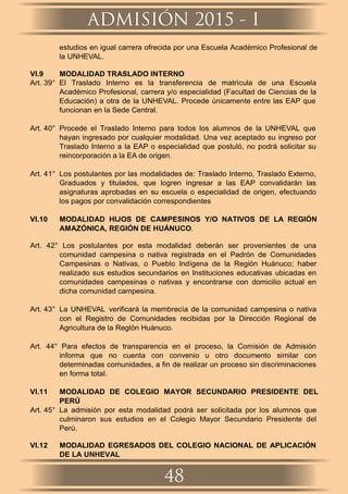 estudios en igual carrera ofrecida por una Escuela Académico Profesional de
la UNHEVAL.
VI.9 MODALIDAD TRASLADO INTERNO
Art. 39° El Traslado Interno es la transferencia de matrícula de una Escuela
Académico Profesional, carrera y/o especialidad (Facultad de Ciencias de la
Educación) a otra de la UNHEVAL. Procede únicamente entre las EAP que
funcionan en la Sede Central.
Art. 40° Procede el Traslado Interno para todos los alumnos de la UNHEVAL que
hayan ingresado por cualquier modalidad. Una vez aceptado su ingreso por
Traslado Interno a la EAP o especialidad que postuló, no podrá solicitar su
reincorporación a la EA de origen.
Art. 41° Los postulantes por las modalidades de: Traslado Interno, Traslado Externo,
Graduados y titulados, que logren ingresar a las EAP convalidarán las
asignaturas aprobadas en su escuela o especialidad de origen, efectuando
los pagos por convalidación correspondientes
VI.10 MODALIDAD HIJOS DE CAMPESINOS Y/O NATIVOS DE LA REGIÓN
AMAZÓNICA, REGIÓN DE HUÁNUCO.
Art. 42° Los postulantes por esta modalidad deberán ser provenientes de una
comunidad campesina o nativa registrada en el Padrón de Comunidades
Campesinas o Nativas, o Pueblo Indígena de la Región Huánuco; haber
realizado sus estudios secundarios en Instituciones educativas ubicadas en
comunidades campesinas o nativas y encontrarse con domicilio actual en
dicha comunidad campesina.
Art. 43° La UNHEVAL veriﬁcará la membrecía de la comunidad campesina o nativa
con el Registro de Comunidades recibidas por la Dirección Regional de
Agricultura de la Reglón Huánuco.
Art. 44° Para efectos de transparencia en el proceso, la Comisión de Admisión
informa que no cuenta con convenio u otro documento similar con
determinadas comunidades, a ﬁn de realizar un proceso sin discriminaciones
en forma total.
VI.11 MODALIDAD DE COLEGIO MAYOR SECUNDARIO PRESIDENTE DEL
PERÚ
Art. 45° La admisión por esta modalidad podrá ser solicitada por los alumnos que
culminaron sus estudios en el Colegio Mayor Secundario Presidente del
Perú.
VI.12 MODALIDAD EGRESADOS DEL COLEGIO NACIONAL DE APLICACIÓN
DE LA UNHEVAL
ADMISIÓN 2015 - I
48
 